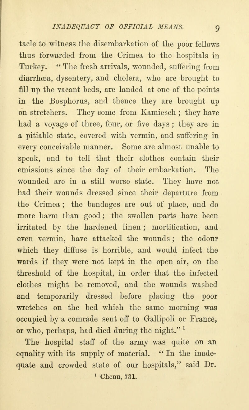 tacle to witness the disembarkation of the poor fellows thus forwarded from the Crimea to the hospitals in Turkey.  The fresh arrivals, wounded, suffering from diarrhoea, dysentery, and cholera, who are brought to fill up the vacant beds, are landed at one of the points in the Bosphorus, and thence they are brought up on stretchers. They come from Kamiesch ; they have had a voyage of three, four, or five days ; they are in a pitiable state, covered with vermin, and suffering in every conceivable manner. Some are almost unable to speak, and to tell that their clothes contain their emissions since the day of their embarkation. The wounded are in a still worse state. They have not had their wounds dressed since their departure from the Crimea ; the bandages are out of place, and do more harm than good ; the swollen parts have been irritated by the hardened linen ; mortification, and even vermin, have attacked the wounds ; the odour which they diffuse is horrible, and would infect the wards if they were not kept in the open air, on the threshold of the hospital, in order that the infected clothes might be removed, and the wounds washed and temporarily dressed before placing the poor wretches on the bed which the same morning was occupied by a comrade sent off to Gallipoli or France, or who, perhaps, had died during the night. 1 The hospital staff of the army was quite on an equality with its supply of material.  In the inade- quate and crowded state of our hospitals, said Dr. 1 Chenu, 731.