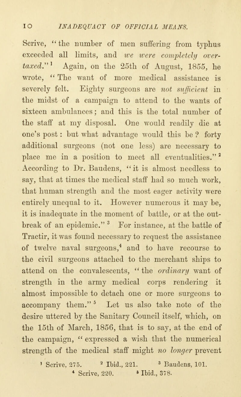 Scrive, the number of men suffering from typhus exceeded all limits, and we were completely over- taxed. 1 Again, on the 25th of August, 1855, he wrote,  The want of more medical assistance is severely felt. Eighty surgeons are not sufficient in the midst of a campaign to attend to the wants of sixteen ambulances ; and this is the total number of the staff at my disposal. One would readily die at one's post : but what advantage would this be ? forty additional surgeons (not one less) are necessary to place me in a position to meet all eventualities.2 According to Dr. Baudens, it is almost needless to say, that at times the medical staff had so much work, that human strength and the most eager activity were entirely unequal to it. However numerous it may be, it is inadequate in the moment of battle, or at the out- break of an epidemic. 3 For instance, at the battle of Tractir, it was found necessary to request the assistance of twelve naval surgeons,4 and to have recourse to the civil surgeons attached to the merchant ships to attend on the convalescents,  the ordinary want of strength in the army medical corps rendering it almost impossible to detach one or more surgeons to accompany them. 5 Let us also take note of the desire uttered by the Sanitary Council itself, which, on the 15th of March, 1856, that is to say, at the end of the campaign,  expressed a wish that the numerical strength of the medical staff might no longer prevent 1 Scrive, 275. 2 Ibid., 221. 3 Baudens, 101.