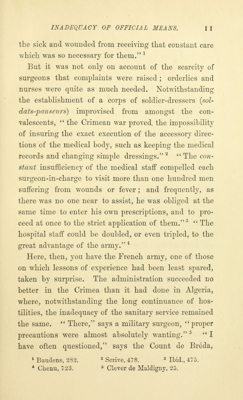 the sick and wounded from receiving that constant care which was so necessary for them. 1 But it was not only on account of the scarcity of surgeons that complaints were raised ; orderlies and nurses were quite as much needed. Notwithstanding the establishment of a corps of soldier-dressers (sol- dats-panseurs) improvised from amongst the con- valescents,  the Crimean war proved, the impossibility of insuring the exact execution of the accessory direc- tions of the medical body, such as keeping the medical records and changing simple dressings.2 The con- stant insufficiency of the medical staff compelled each surgeon-in-charge to visit more than one hundred men suffering from wounds or fever ; and frequently, as there was no one near to assist, he was obliged at the same time to enter his own prescriptions, and to pro- ceed at once to the strict application of them.3  The hospital staff could be doubled, or even tripled, to the great advantage of the army. 4 Here, then, you have the French army, one of those on which lessons of experience had been least spared, taken by surprise. The administration succeeded no better in the Crimea than it had done in Algeria, where, notwithstanding the long continuance of hos- tilities, the inadequacy of the sanitary service remained the same.  There, says a military surgeon, proper precautions were almost absolutely wanting.5 I have often questioned, says the Count de Bréda, 1 Baudens, 282. 2 Scrive, 478. 3 Ibid., 475. 4 Chenu, 723. 5 Clever de Maldigny, 25.