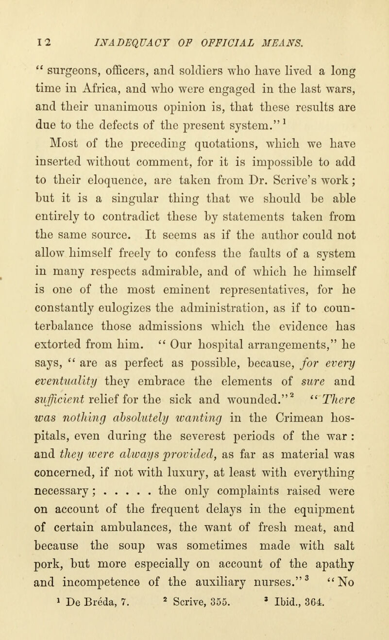  surgeons, officers, and soldiers who have lived a long time in Africa, and who were engaged in the last wars, and their unanimous opinion is, that these results are due to the defects of the present system. 1 Most of the preceding quotations, which we have inserted without comment, for it is impossible to add to their eloquence, are taken from Dr. Scrive's work ; but it is a singular thing that we should be able entirely to contradict these by statements taken from the same source. It seems as if the author could not allow himself freely to confess the faults of a system in many respects admirable, and of which he himself is one of the most eminent representatives, for he constantly eulogizes the administration, as if to coun- terbalance those admissions which the evidence has extorted from him.  Our hospital arrangements, he says,  are as perfect as possible, because, for every eventuality they embrace the elements of sure and sufficient relief for the sick and wounded.2 There was nothing absolutely wanting in the Crimean hos- pitals, even during the severest periods of the war : and they were always provided, as far as material was concerned, if not with luxury, at least with everything necessary ; the only complaints raised were on account of the frequent delays in the equipment of certain ambulances, the want of fresh meat, and because the soup was sometimes made with salt pork, but more especially on account of the apathy and incompetence of the auxiliary nurses.3 No 1 De Bréda, 7. 2 Scrive, 355. 3 Ibid., 364.