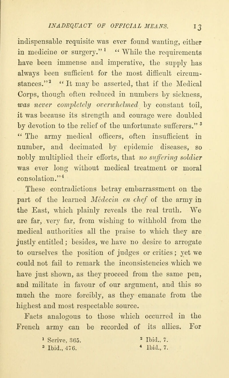 indispensable requisite was ever found wanting, either in medicine or surgery. 1  While the requirements have been immense and imperative, the supply has always been sufficient for the most difficult circum- stances.2 It maybe asserted, that if the Medical Corps, though often reduced in numbers by sickness, was never completely overwhelmed by constant toil, it was because its strength and courage were doubled by devotion to the relief of the unfortunate sufferers. 3  The army medical officers, often insufficient in number, and decimated by epidemic diseases, so nobly multiplied their efforts, that no suffering soldier was ever long without medical treatment or moral consolation.4 These contradictions betray embarrassment on the part of the learned Médecin en chef of the army in the East, which plainly reveals the real truth. We are far, very far, from wishing to withhold from the medical authorities all the praise to which they are justly entitled ; besides, we have no desire to arrogate to ourselves the position of judges or critics ; yet we could not fail to remark the inconsistencies which we have just shown, as they proceed from the same pen, and militate in favour of our argument, and this so much the more forcibly, as they emanate from the highest and most respectable source. Facts analogous to those which occurred in the French army can be recorded of its allies. For 1 Scrive, 305. 2 Ibid., 7. 3 Ibid., 470. 4 Ibid., 7.