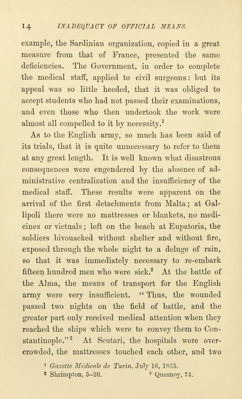 example, the Sardinian organization, copied in a great measure from that of France, presented the same deficiencies. The Government, in order to complete the medical staff, applied to civil surgeons : but its appeal was so little heeded, that it was obliged to accept students who had not passed their examinations, and even those who then undertook the work were almost all compelled to it by necessity.1 As to the English army, so much has been said of its trials, that it is quite unnecessary to refer to them at any great length. It is well known what disastrous consequences were engendered by the absence of ad- ministrative centralization and the insufficiency of the medical staff. These results were apparent on the arrival of the first detachments from Malta; at Gal- lipoli there were no mattresses or blankets, no medi- cines or victuals ; left on the beach at Eupatoria, the soldiers bivouacked without shelter and without fire, exposed through the whole night to a deluge of rain, so that it was immediately necessary to re-embark fifteen hundred men who were sick.2 At the battle of the Alma, the means of transport for the English army were very insufficient.  Thus, the wounded passed two nights on the field of battle, and the greater part only received medical attention when they reached the ships which were to convey them to Con- stantinople.3 At Scutari, the hospitals were over- crowded, the mattresses touched each other, and two 1 Gazette Médicale de Turin, July 16, 1855. 2 Shrimpton, 5-20. 3 Quesnoy, 74.