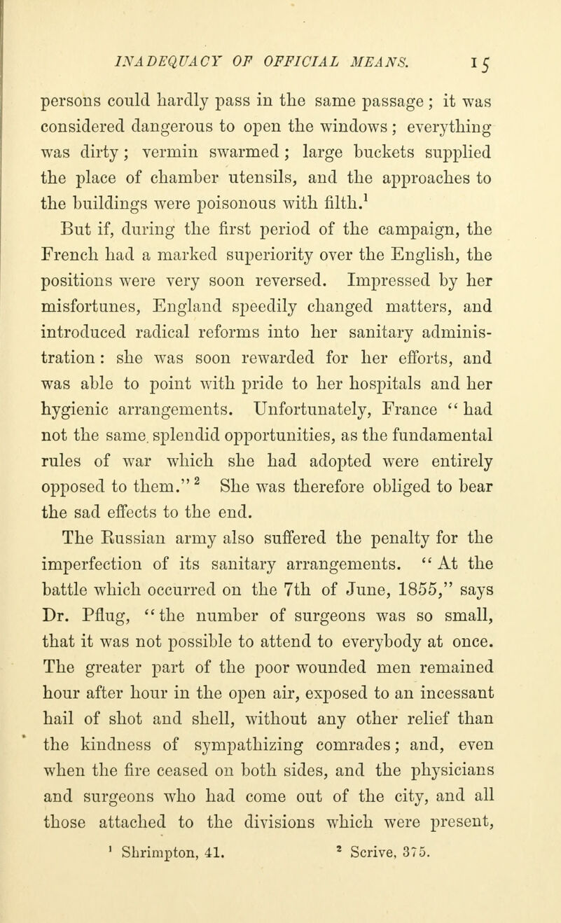 persons could hardly pass in the same passage ; it was considered dangerous to open the windows ; everything was dirty ; vermin swarmed ; large buckets supplied the place of chamber utensils, and the approaches to the buildings were poisonous with filth.1 But if, during the first period of the campaign, the French had a marked superiority over the English, the positions were very soon reversed. Impressed by her misfortunes, England speedily changed matters, and introduced radical reforms into her sanitary adminis- tration : she was soon rewarded for her efforts, and was able to point with pride to her hospitals and her hygienic arrangements. Unfortunately, France  had not the same, splendid opportunities, as the fundamental rules of war which she had adopted were entirely opposed to them. 2 She was therefore obliged to bear the sad effects to the end. The Eussian army also suffered the penalty for the imperfection of its sanitary arrangements.  At the battle which occurred on the 7th of June, 1855, says Dr. Pflug, the number of surgeons was so small, that it was not possible to attend to everybody at once. The greater part of the poor wounded men remained hour after hour in the open air, exposed to an incessant hail of shot and shell, without any other relief than the kindness of sympathizing comrades ; and, even when the fire ceased on both sides, and the physicians and surgeons who had come out of the city, and all those attached to the divisions which were present,