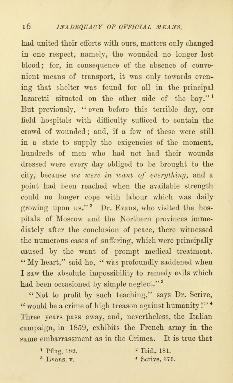 had united their efforts with ours, matters only changed in one respect, namely, the wounded no longer lost hlood ; for, in consequence of the absence of conve- nient means of transport, it was only towards even- ing that shelter was found for all in the principal lazaretti situated on the other side of the bay.1 But previously,  even before this terrible day, our field hospitals with difficulty sufficed to contain the crowd of wounded ; and, if a few of these were still in a state to supply the exigencies of the moment, hundreds of men who had not had their wounds dressed were every day obliged to be brought to the city, because tee were in want of everything, and a point had been reached when the available strength could no longer cope with labour which was daily growing upon us. 2 Dr. Evans, who visited the hos- pitals of Moscow and the Northern provinces imme- diately after the conclusion of peace, there witnessed the numerous cases of suffering, which were principally caused by the want of prompt medical treatment. My heart, said he,  was profoundly saddened when I saw the absolute impossibility to remedy evils which had been occasioned by simple neglect. 3 Not to profit by such teaching, says Dr. Scrive,  would be a crime of high treason against humanity ! 4 Three years pass away, and, nevertheless, the Italian campaign, in 1859, exhibits the French army in the same embarrassment as in the Crimea. It is true that 1 Pflag, 182. 2 Ibid., 181. 3 Evans, v. 4 Scrive, 376.