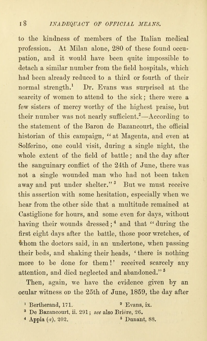 to the kindness of members of the Italian medical profession. At Milan alone, 280 of these found occu- pation, and it would have been quite impossible to detach a similar number from the field hospitals, which had been already reduced to a third or fourth of their normal strength.1 Dr. Evans was surprised at the scarcity of women to attend to the sick ; there were a few sisters of mercy worthy of the highest praise, but their number was not nearly sufficient.2—According to the statement of the Baron de Bazancourt, the official historian of this campaign,  at Magenta, and even at Solferino, one could visit, during a single night, the whole extent of the field of battle ; and the day after the sanguinary conflict of the 24th of June, there was not a single wounded man who had not been taken away and put under shelter. 3 But we must receive this assertion with some hesitation, especially when we hear from the other side that a multitude remained at Castiglione for hours, and some even for days, without having their wounds dressed;4 and that during the first eight days after the battle, those poor wretches, of whom the doctors said, in an undertone, when passing their beds, and shaking their heads, ' there is nothing more to be done for them ! ' received scarcely any attention, and died neglected and abandoned. 5 Then, again, we have the evidence given by an ocular witness on the 25th of June, 1859, the day after 1 Bertherand, 171. 2 Evans, ix. 3 De Bazancourt, ii. 291; see also Brière, 26. 4 Appia (a), 202. 5 Dunant, 88.