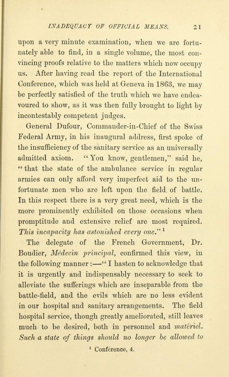 upon a very minute examination, when we are fortu- nately able to find, in a single volume, the most con- vincing proofs relative to the matters which now occupy us. After having read the report of the International Conference, which was held at Geneva in 1863, we may be perfectly satisfied of the truth which we have endea- voured to show, as it was then fully brought to light by incontestably competent judges. General Dufour, Commander-in-Chief of the Swiss Federal Army, in his inaugural address, first spoke of the insufficiency of the sanitary service as an universally admitted axiom. You know, gentlemen, said he,  that the state of the ambulance service in regular armies can only afford very imperfect aid to the un- fortunate men who are left upon the field of battle. In this respect there is a very great need, which is the more prominently exhibited on those occasions when promptitude and extensive relief are most required. This incapacity has astonished every one. 1 The delegate of the French Government, Dr. Boudier, Médecin principal, confirmed this view, in the following manner :— I hasten to acknowledge that it is urgently and indispensably necessary to seek to alleviate the sufferings which are inseparable from the battle-field, and the evils which are no less evident in our hospital and sanitary arrangements. The field hospital service, though greatly ameliorated, still leaves much to be desired, both in personnel and materiel. Such a state of things should no longer be allowed to 1 Conférence, 4.