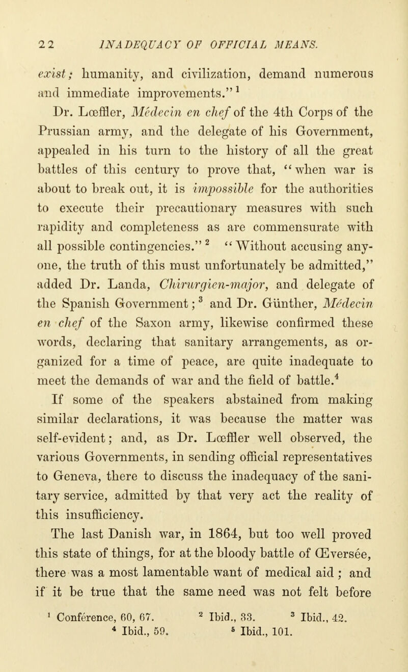 exist; humanity, and civilization, demand numerous and immediate improvements. 1 Dr. Lœffler, Médecin en chef of the 4th Corps of the Prussian army, and the delegate of his Government, appealed in his turn to the history of all the great battles of this century to prove that,  when war is about to break out, it is impossible for the authorities to execute their precautionary measures with such rapidity and completeness as are commensurate with all possible contingencies. 2  Without accusing any- one, the truth of this must unfortunately be admitted, added Dr. Landa, Chirurgien-major, and delegate of the Spanish Government ;3 and Dr. Gunther, Médecin en chef of the Saxon army, likewise confirmed these words, declaring that sanitary arrangements, as or- ganized for a time of peace, are quite inadequate to meet the demands of war and the field of battle.4 If some of the speakers abstained from making similar declarations, it was because the matter was self-evident ; and, as Dr. Lœffler well observed, the various Governments, in sending official representatives to Geneva, there to discuss the inadequacy of the sani- tary service, admitted by that very act the reality of this insufficiency. The last Danish war, in 1864, but too well proved this state of things, for at the bloody battle of Œversée, there was a most lamentable want of medical aid ; and if it be true that the same need was not felt before 1 Conférence, 60, 67. 4 Ibid., 59. 2 Ibid., 33. 3 Ibid., 42. 5 Ibid., 101.