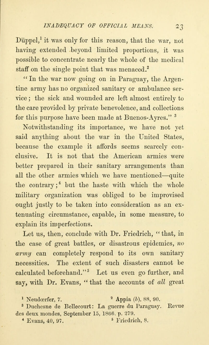 Diïppel,1 it was only for this reason, that the war, not having extended beyond limited proportions, it was possible to concentrate nearly the whole of the medical staff on the single point that was menaced.2  In the war now going on in Paraguay, the Argen- tine army has no organized sanitary or ambulance ser- vice ; the sick and wounded are left almost entirely to the care provided by private benevolence, and collections for this purpose have been made at Buenos-Ayres. 3 Notwithstanding its importance, we have not yet said anything about the war in the United States, because the example it affords seems scarcely con- clusive. It is not that the American armies were better prepared in their sanitary arrangements than all the other armies which we have mentioned—quite the contrary ;4 but the haste with which the whole military organization was obliged to be improvised ought justly to be taken into consideration as an ex- tenuating circumstance, capable, in some measure, to explain its imperfections. Let us, then, conclude with Dr. Friedrich,  that, in the case of great battles, or disastrous epidemics, no army can completely respond to its own sanitary necessities. The extent of such disasters cannot be calculated beforehand.5 Let us even go further, and say, with Dr. Evans,  that the accounts of all great 1 Neudœrfer, 7. 2 Appia (&), 88, 90. 3 Duchesne de Bellecourt: La guerre du Paraguay. Revue des deux mondes, September 15, 1866, p. 279. 4 Evans, 40, 97. 5 Friedrich, 8.