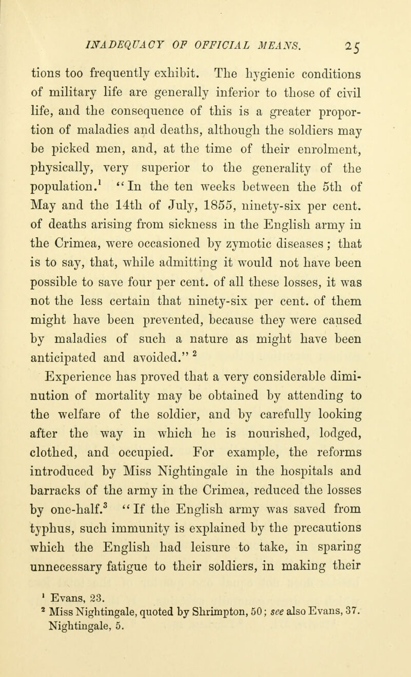 tions too frequently exhibit. The hygienic conditions of military life are generally inferior to those of civil life, and the consequence of this is a greater propor- tion of maladies and deaths, although the soldiers may be picked men, and, at the time of their enrolment, physically, very superior to the generality of the population.1 4'In the ten weeks between the 5th of May and the 14th of July, 1855, ninety-six per cent, of deaths arising from sickness in the English army in the Crimea, were occasioned by zymotic diseases ; that is to say, that, while admitting it would not have been possible to save four per cent, of all these losses, it was not the less certain that ninety-six per cent, of them might have been prevented, because they were caused by maladies of such a nature as might have been anticipated and avoided. 2 Experience has proved that a very considerable dimi- nution of mortality may be obtained by attending to the welfare of the soldier, and by carefully looking after the way in which he is nourished, lodged, clothed, and occupied. For example, the reforms introduced by Miss Nightingale in the hospitals and barracks of the army in the Crimea, reduced the losses by one-half.3  If the English army was saved from typhus, such immunity is explained by the precautions which the English had leisure to take, in sparing unnecessary fatigue to their soldiers, in making their 1 Evans, 23. 2 Miss Nightingale, quoted by Skrimpton, 50 ; see also Evans, 37.