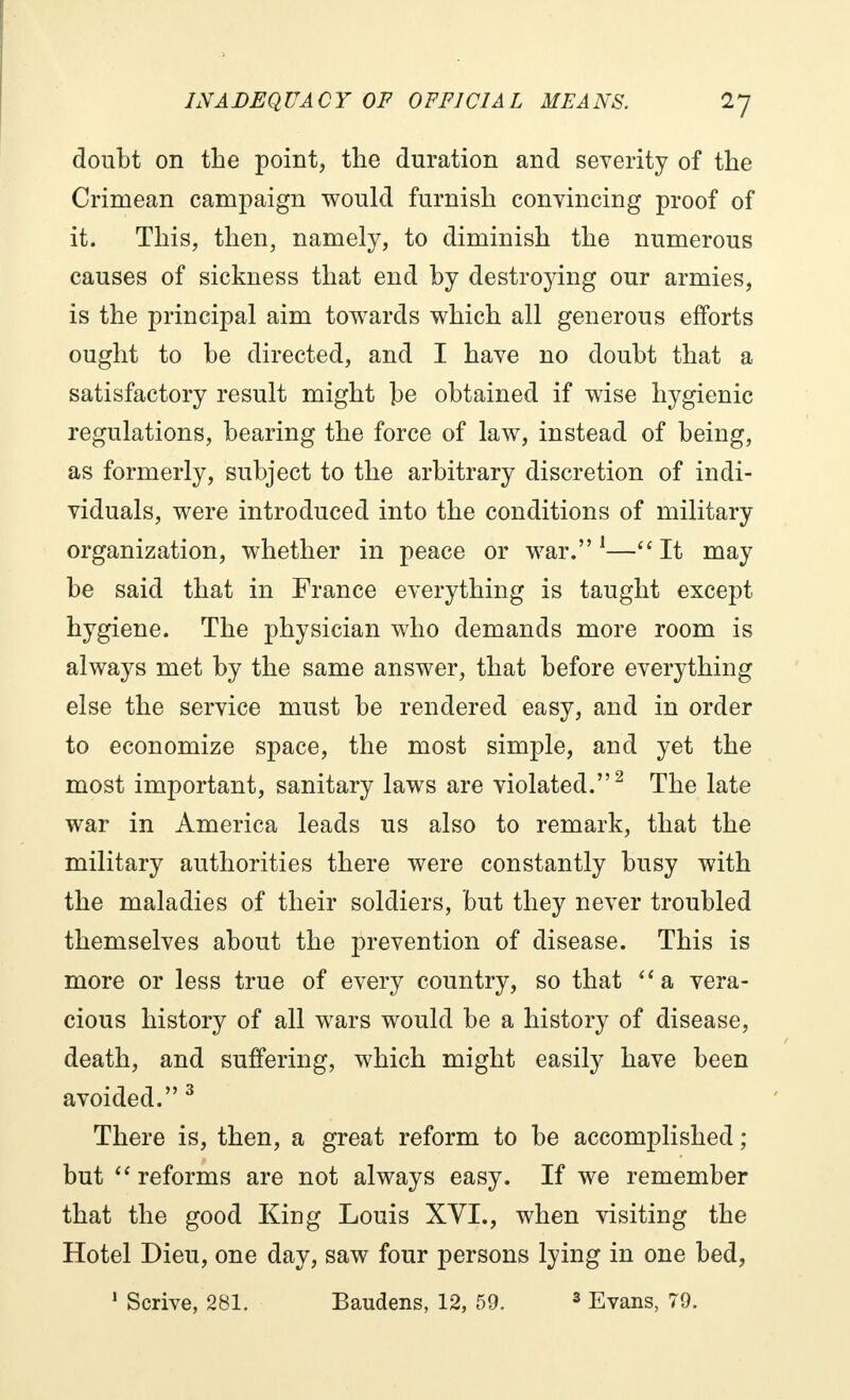 doubt on the point, the duration and seventy of the Crimean campaign would furnish convincing proof of it. This, then, namely, to diminish the numerous causes of sickness that end by destrojdng our armies, is the principal aim towards which all generous efforts ought to be directed, and I have no doubt that a satisfactory result might be obtained if wise hygienic regulations, bearing the force of law, instead of being, as formerly, subject to the arbitrary discretion of indi- viduals, were introduced into the conditions of military organization, whether in peace or war. 1— It may be said that in France everything is taught except hygiene. The physician who demands more room is always met by the same answer, that before everything else the service must be rendered easy, and in order to economize space, the most simple, and yet the most important, sanitary laws are violated.2 The late war in America leads us also to remark, that the military authorities there were constantly busy with the maladies of their soldiers, but they never troubled themselves about the prevention of disease. This is more or less true of every country, so that a vera- cious history of all wars would be a history of disease, death, and suffering, which might easily have been avoided. 3 There is, then, a great reform to be accomplished ; but reforms are not always easy. If we remember that the good King Louis XVI., when visiting the Hotel Dieu, one day, saw four persons lying in one bed,