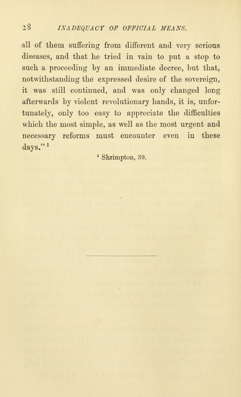 all of them suffering from different and very serious diseases, and that he tried in vain to put a stop to such a proceeding hy an immediate decree, but that, notwithstanding the expressed desire of the sovereign, it was still continued, and was only changed long afterwards by violent revolutionary hands, it is, unfor- tunately, only too easy to appreciate the difficulties which the most simple, as well as the most urgent and necessary reforms must encounter even in these days. 1 1 Shrimpton, 30.