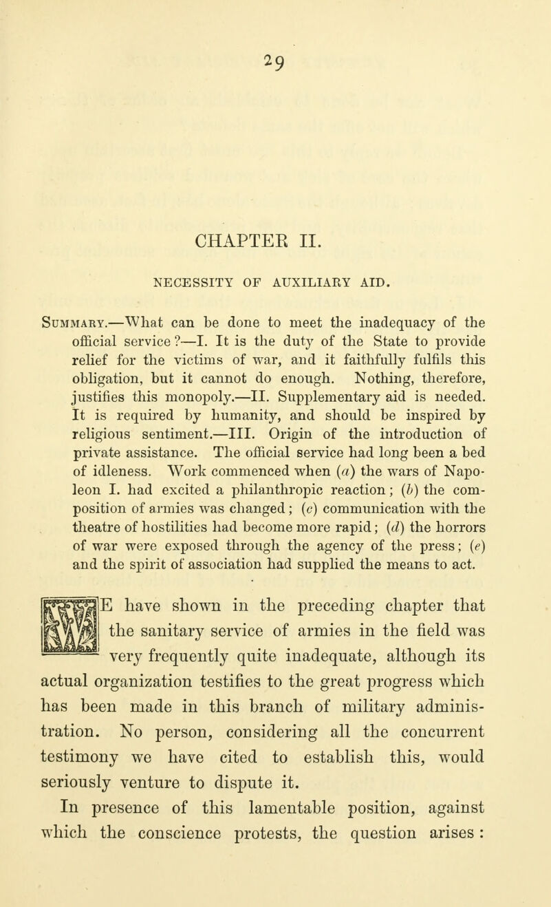 CHAPTER II. NECESSITY OF AUXILIARY AID. Summary.—What can be done to meet the inadequacy of the official service ?—I. It is the duty of the State to provide relief for the victims of war, and it faithfully fulfils this obligation, but it cannot do enough. Nothing, therefore, justifies this monopoly.—II. Supplementary aid is needed. It is required by humanity, and should be inspired by religious sentiment.—III. Origin of the introduction of private assistance. The official service had long been a bed of idleness. Work commenced when (a) the wars of Napo- leon I. had excited a philanthropic reaction ; (b) the com- position of armies was changed ; (c) communication with the theatre of hostilities had become more rapid ; (d) the horrors of war were exposed through the agency of the press; (<?) and the spirit of association had supplied the means to act. RTffBHl-^ have shown in the preceding chapter that ' 1 very frequently quite inadequate, although its actual organization testifies to the great progress which has been made in this branch of military adminis- tration. No person, considering all the concurrent testimony we have cited to establish this, would seriously venture to dispute it. In presence of this lamentable position, against which the conscience protests, the question arises : the sanitary service of armies in the field was