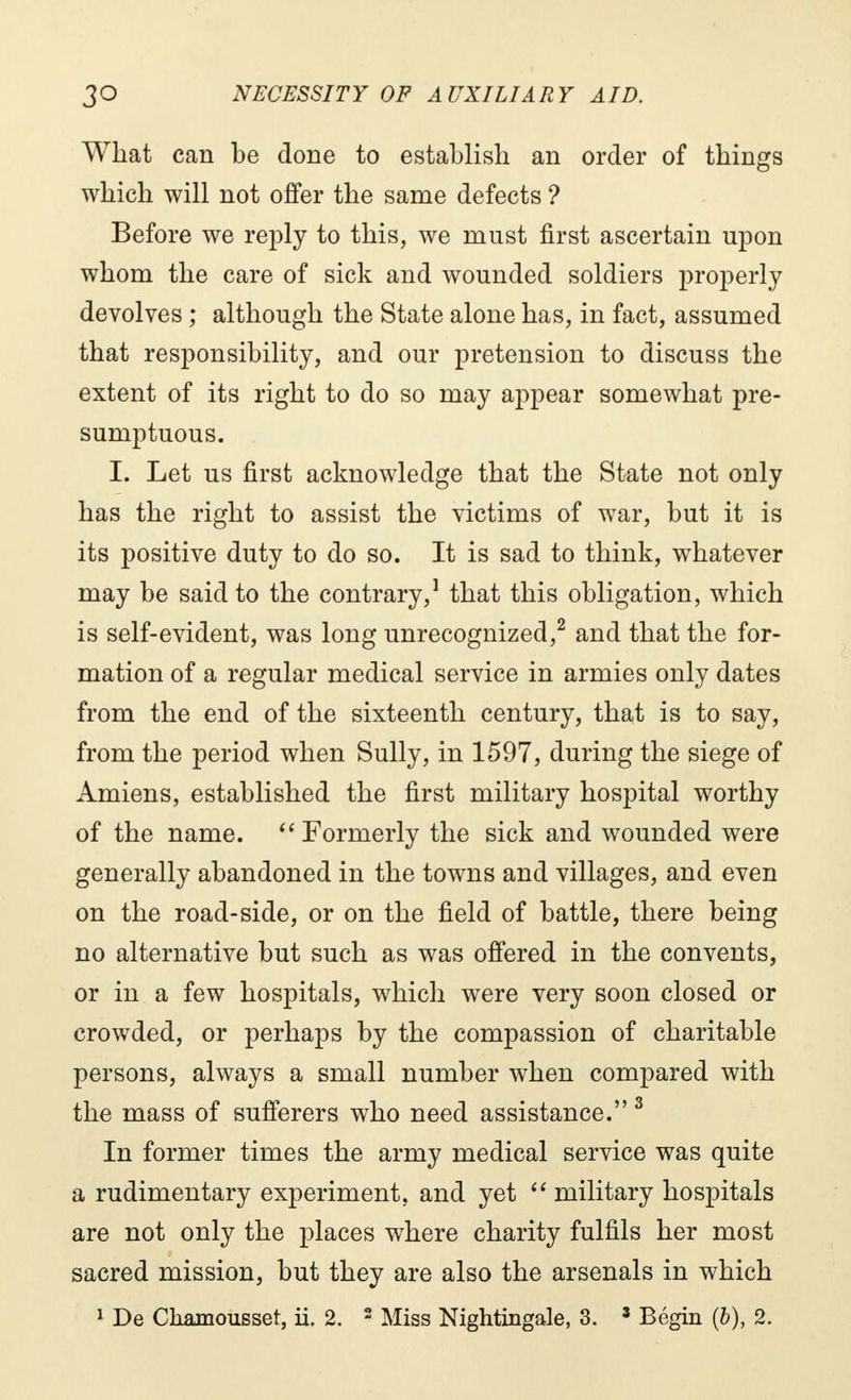 What can be done to establish an order of things which will not offer the same defects ? Before we reply to this, we must first ascertain upon whom the care of sick and wounded soldiers properly devolves ; although the State alone has, in fact, assumed that responsibility, and our pretension to discuss the extent of its right to do so may appear somewhat pre- sumptuous. I. Let us first acknowledge that the State not only has the right to assist the victims of war, but it is its positive duty to do so. It is sad to think, whatever may be said to the contrary,1 that this obligation, which is self-evident, was long unrecognized,2 and that the for- mation of a regular medical service in armies only dates from the end of the sixteenth century, that is to say, from the period when Sully, in 1597, during the siege of Amiens, established the first military hospital worthy of the name.  Formerly the sick and wounded were generally abandoned in the towns and villages, and even on the road-side, or on the field of battle, there being no alternative but such as was offered in the convents, or in a few hospitals, which were very soon closed or crowded, or perhaps by the compassion of charitable persons, always a small number when compared with the mass of sufferers who need assistance. 3 In former times the army medical service was quite a rudimentary experiment, and yet  military hospitals are not only the places where charity fulfils her most sacred mission, but they are also the arsenals in which 1 De Cliamousset, ii. 2. 2 Miss Nightingale, 3. 8 Begin (b), 2.