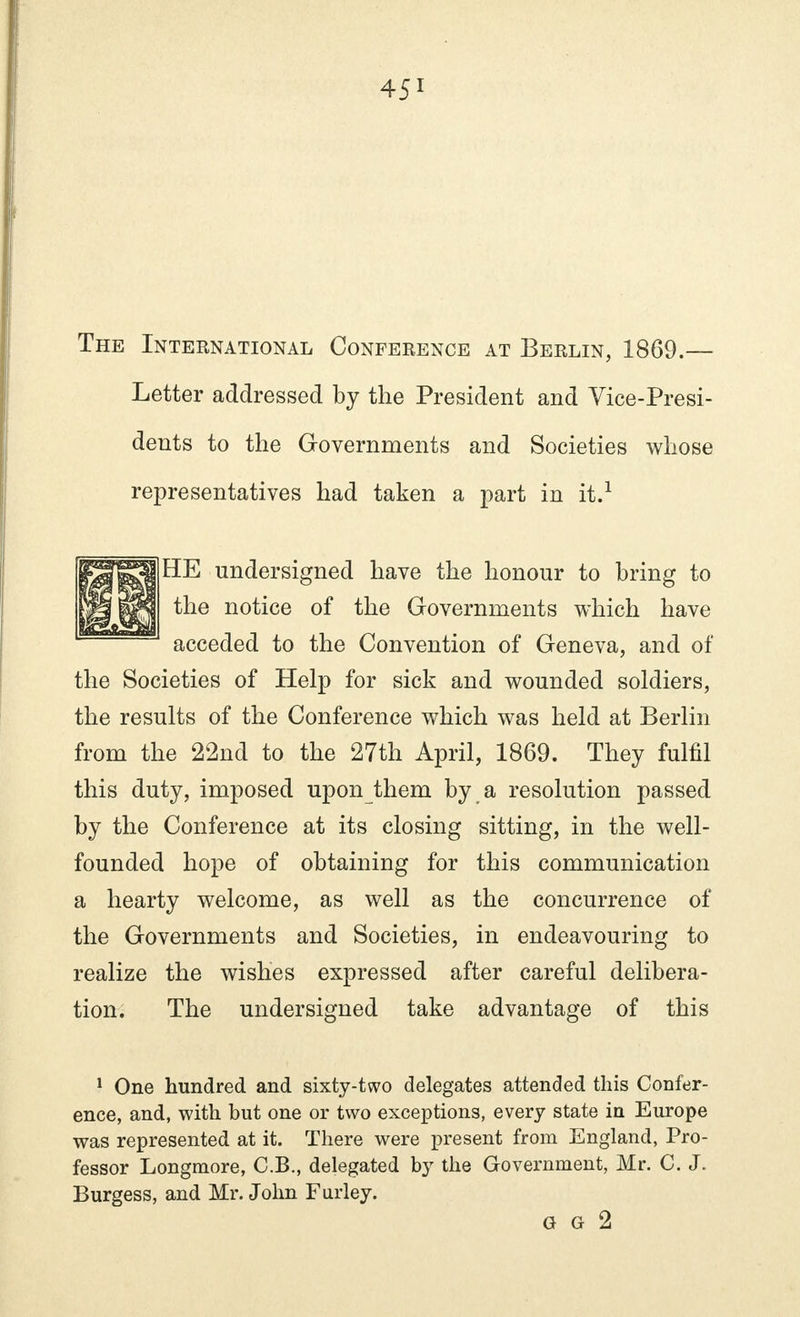 The International Conference at Berlin, 1869.— Letter addressed by the President and Vice-Presi- dents to the Governments and Societies whose representatives had taken a part in it.1 HE undersigned have the honour to bring to the notice of the Governments which have acceded to the Convention of Geneva, and of the Societies of Help for sick and wounded soldiers, the results of the Conference which was held at Berlin from the 22nd to the 27th April, 1869. They fulfil this duty, imposed upon them by a resolution passed by the Conference at its closing sitting, in the well- founded hope of obtaining for this communication a hearty welcome, as well as the concurrence of the Governments and Societies, in endeavouring to realize the wishes expressed after careful delibera- tion. The undersigned take advantage of this 1 One hundred and sixty-two delegates attended this Confer- ence, and, with but one or two exceptions, every state in Europe was represented at it. There were present from England, Pro- fessor Longmore, C.B., delegated by the Government, Mr. C. J. Burgess, and Mr. John Furley. G G 2