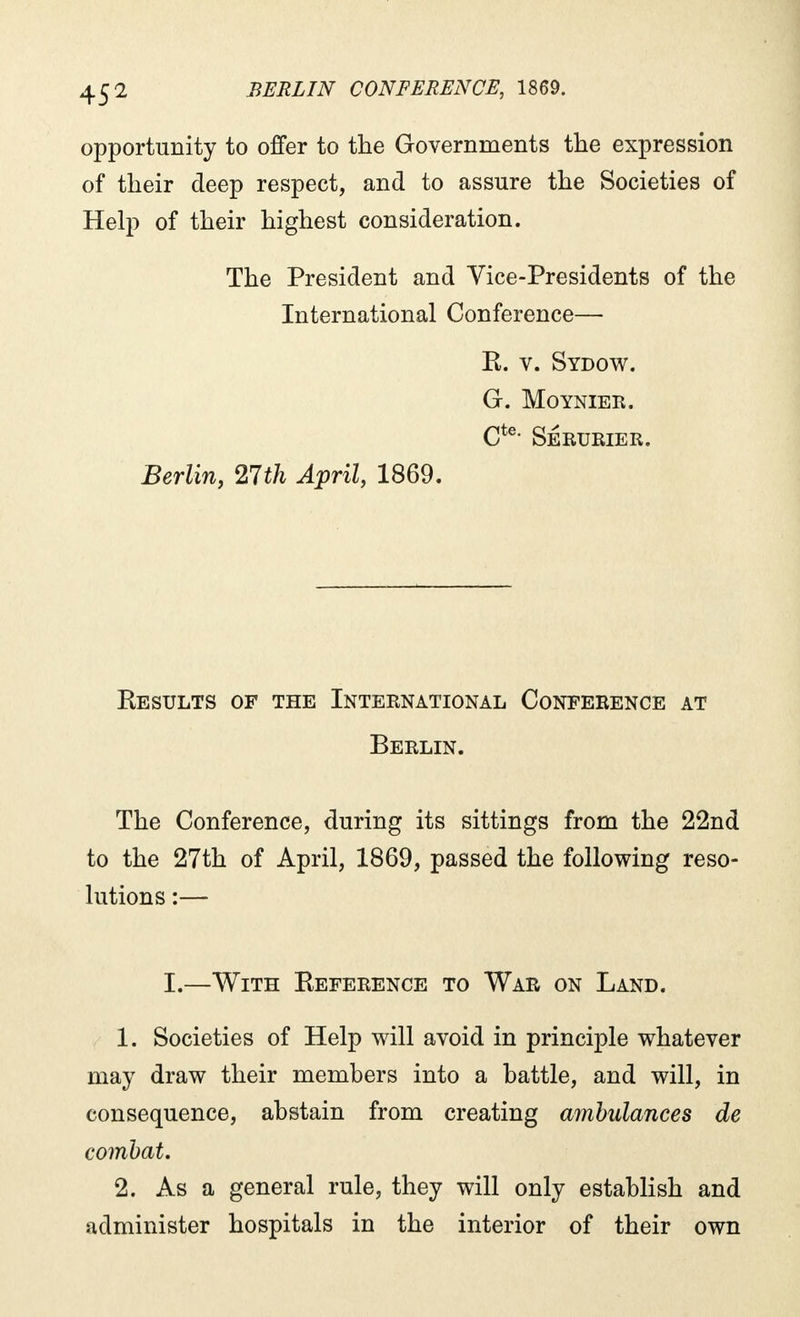 opportunity to offer to the Governments the expression of their deep respect, and to assure the Societies of Help of their highest consideration. The President and Vice-Presidents of the International Conference— R. v. Sydow. G. Moynier. Cte* SeRURIER. Berlin, 21th April, 1869. Results of the International Conference at Berlin. The Conference, during its sittings from the 22nd to the 27th of April, 1869, passed the following reso- lutions :— I.—With Reference to War on Land. 1. Societies of Help will avoid in principle whatever may draw their members into a battle, and will, in consequence, abstain from creating ambulances de combat. 2. As a general rule, they will only establish and administer hospitals in the interior of their own