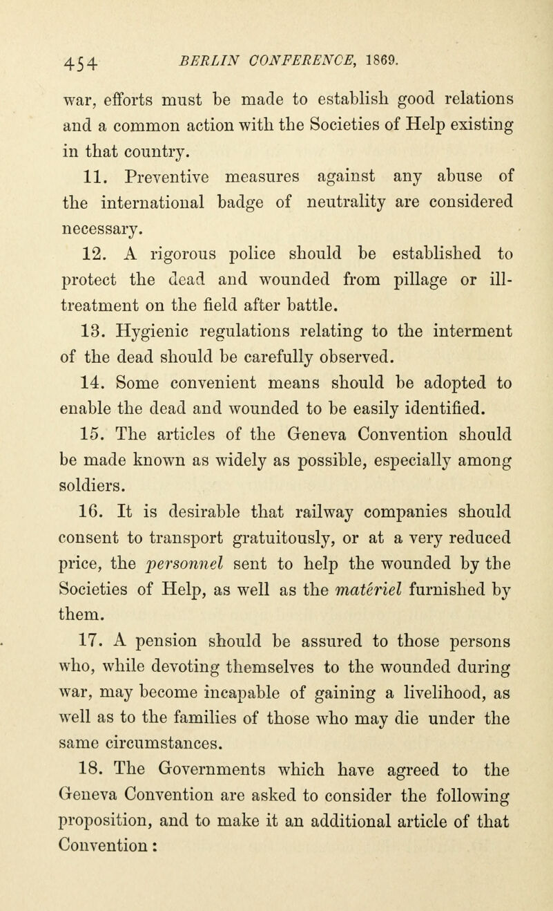 war, efforts must be made to establish good relations and a common action with the Societies of Help existing in that country. 11. Preventive measures against any abuse of the international badge of neutrality are considered necessary. 12. A rigorous police should be established to protect the dead and wounded from pillage or ill- treatment on the field after battle. 13. Hygienic regulations relating to the interment of the dead should be carefully observed. 14. Some convenient means should be adopted to enable the dead and wounded to be easily identified. 15. The articles of the Geneva Convention should be made known as widely as possible, especially among soldiers. 16. It is desirable that railway companies should consent to transport gratuitously, or at a very reduced price, the personnel sent to help the wounded by the Societies of Help, as well as the materiel furnished by them. 17. A pension should be assured to those persons who, while devoting themselves to the wounded during war, may become incapable of gaining a livelihood, as well as to the families of those who may die under the same circumstances. 18. The Governments which have agreed to the Geneva Convention are asked to consider the following proposition, and to make it an additional article of that Convention :