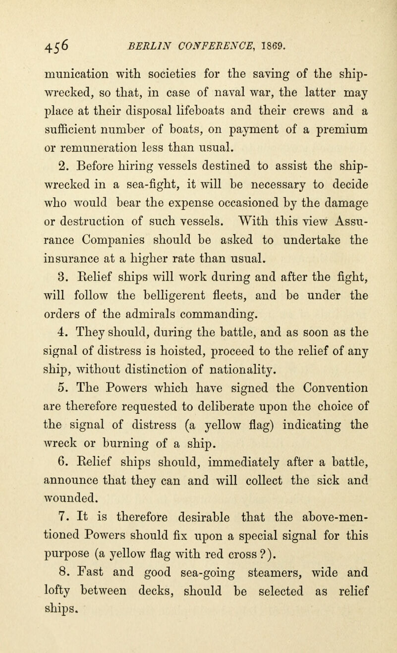 ntunication with societies for the saving of the ship- wrecked, so that, in case of naval war, the latter may place at their disposal lifeboats and their crews and a sufficient number of boats, on payment of a premium or remuneration less than usual. 2. Before hiring vessels destined to assist the ship- wrecked in a sea-fight, it will be necessary to decide who would bear the expense occasioned by the damage or destruction of such vessels. With this view Assu- rance Companies should be asked to undertake the insurance at a higher rate than usual. 3. Relief ships will work during and after the fight, will follow the belligerent fleets, and be under the orders of the admirals commanding. 4. They should, during the battle, and as soon as the signal of distress is hoisted, proceed to the relief of any ship, without distinction of nationality. 5. The Powers which have signed the Convention are therefore requested to deliberate upon the choice of the signal of distress (a yellow flag) indicating the wreck or burning of a ship. 6. Relief ships should, immediately after a battle, announce that they can and will collect the sick and wounded. 7. It is therefore desirable that the above-men- tioned Powers should fix upon a special signal for this purpose (a yellow flag with red cross ?). 8. Fast and good sea-going steamers, wide and lofty between decks, should be selected as relief ships.