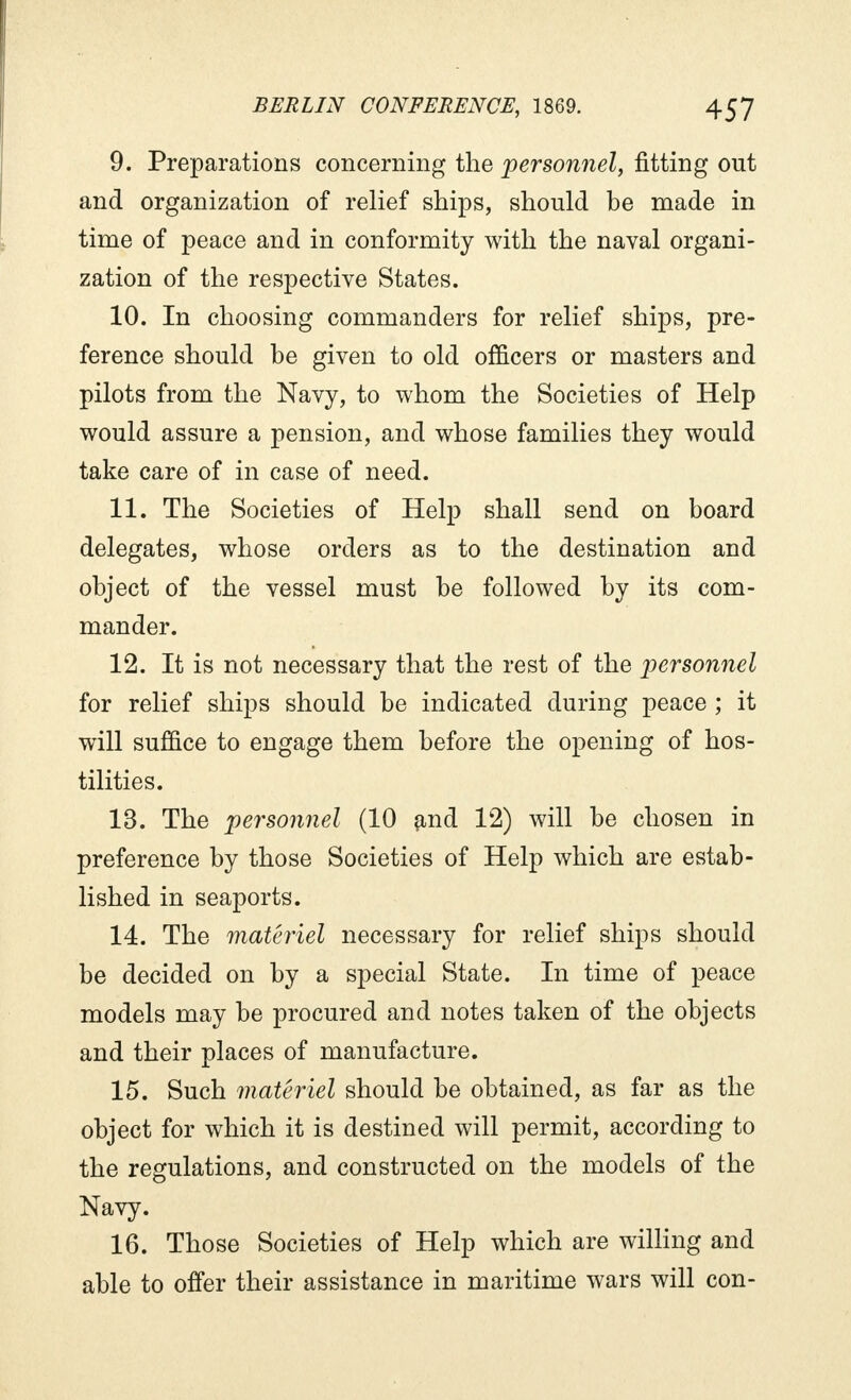 9. Preparations concerning the personnel, fitting out and organization of relief ships, should be made in time of peace and in conformity with the naval organi- zation of the respective States. 10. In choosing commanders for relief ships, pre- ference should be given to old officers or masters and pilots from the Navy, to whom the Societies of Help would assure a pension, and whose families they would take care of in case of need. 11. The Societies of Help shall send on board delegates, whose orders as to the destination and object of the vessel must be followed by its com- mander. 12. It is not necessary that the rest of the personnel for relief ships should be indicated during peace ; it will suffice to engage them before the opening of hos- tilities. 13. The personnel (10 and 12) will be chosen in preference by those Societies of Help which are estab- lished in seaports. 14. The matériel necessary for relief ships should be decided on by a special State. In time of peace models may be procured and notes taken of the objects and their places of manufacture. 15. Such matériel should be obtained, as far as the object for which it is destined will permit, according to the regulations, and constructed on the models of the Navy. 16. Those Societies of Help which are willing and able to offer their assistance in maritime wars will con-