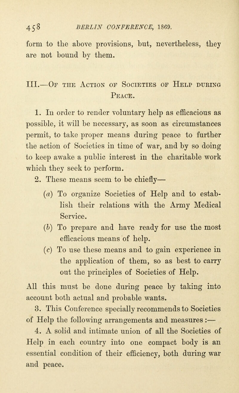 form to the above provisions, but, nevertheless, they are not bound by them. III.—Of the Action of Societies of Help during Peace. 1. In order to render voluntary help as efficacious as possible, it will be necessary, as soon as circumstances permit, to take proper means during peace to further the action of Societies in time of war, and by so doing to keep awake a public interest in the charitable work which they seek to perform. 2. These means seem to be chiefly— (a) To organize Societies of Help and to estab- lish their relations with the Army Medical Service. (b) To prepare and have ready for use the most efficacious means of help. (c) To use these means and to gain experience in the application of them, so as best to carry out the principles of Societies of Help. All this must be done during peace by taking into account both actual and probable wants. 3. This Conference specially recommends to Societies of Help the following arrangements and measures :— 4. A solid and intimate union of all the Societies of Help in each country into one compact body is an essential condition of their efficiency, both during war and peace.