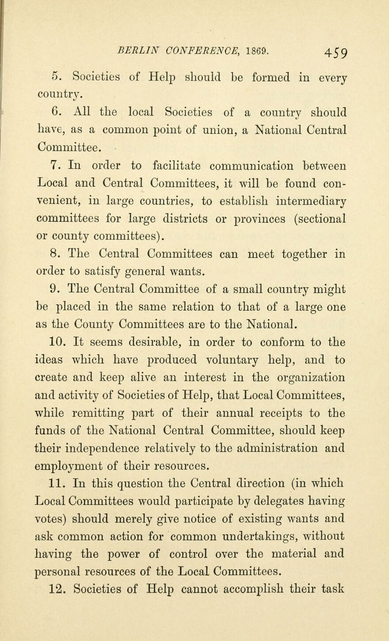 5. Societies of Help should be formed in every country. 6. All the local Societies of a country should have, as a common point of union, a National Central Committee. 7. In order to facilitate communication between Local and Central Committees, it will be found con- venient, in large countries, to establish intermediary committees for large districts or provinces (sectional or county committees). 8. The Central Committees can meet together in order to satisfy general wants. 9. The Central Committee of a small country might be placed in the same relation to that of a large one as the County Committees are to the National. 10. It seems desirable, in order to conform to the ideas which have produced voluntary help, and to create and keep alive an interest in the organization and activity of Societies of Help, that Local Committees, while remitting part of their annual receipts to the funds of the National Central Committee, should keep their independence relatively to the administration and employment of their resources. 11. In this question the Central direction (in which Local Committees would participate by delegates having votes) should merely give notice of existing wants and ask common action for common undertakings, without having the power of control over the material and personal resources of the Local Committees. 12. Societies of Help cannot accomplish their task