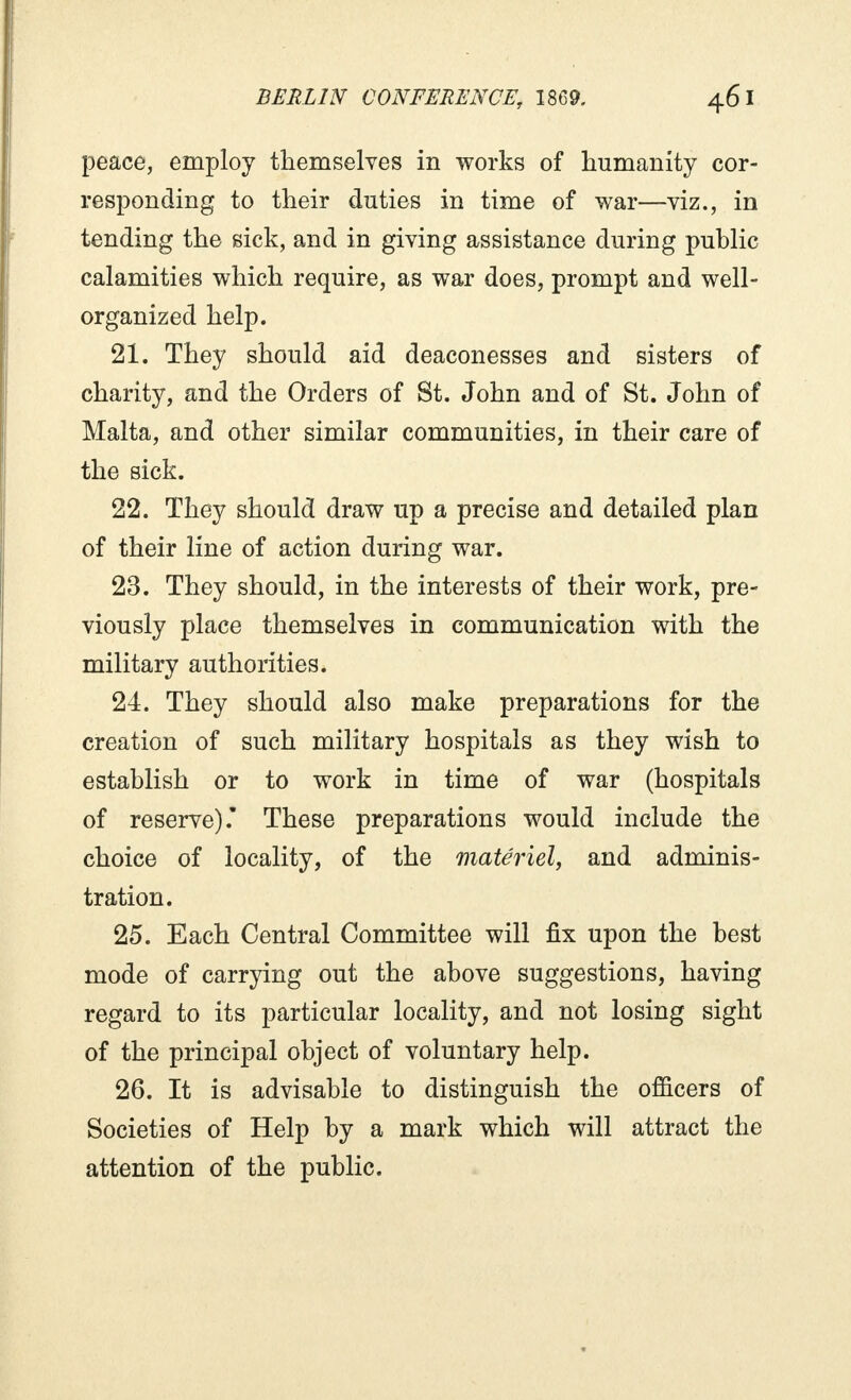 peace, employ themselves in works of humanity cor- responding to their duties in time of war—viz., in tending the sick, and in giving assistance during public calamities which require, as war does, prompt and well- organized help. 21. They should aid deaconesses and sisters of charity, and the Orders of St. John and of St. John of Malta, and other similar communities, in their care of the sick. 22. They should draw up a precise and detailed plan of their line of action during war. 23. They should, in the interests of their work, pre- viously place themselves in communication with the military authorities. 24. They should also make preparations for the creation of such military hospitals as they wish to establish or to work in time of war (hospitals of reserve). These preparations would include the choice of locality, of the matériel, and adminis- tration. 25. Each Central Committee will fix upon the best mode of carrying out the above suggestions, having regard to its particular locality, and not losing sight of the principal object of voluntary help. 26. It is advisable to distinguish the officers of Societies of Help by a mark which will attract the attention of the public.