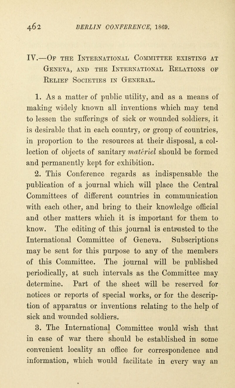 IV.—Of the International Committee existing at Geneva, and the International Relations of Relief Societies in General. 1. As a matter of public utility, and as a means of making widely known all inventions which may tend to lessen the sufferings of sick or wounded soldiers, it is desirable that in each country, or group of countries, in proportion to the resources at their disposal, a col- lection of objects of sanitary matériel should be formed and permanently kept for exhibition. 2. This Conference regards as indispensable the publication of a journal which will place the Central Committees of different countries in communication with each other, and bring to their knowledge official and other matters which it is important for them to know. The editing of this journal is entrusted to the International Committee of Geneva. Subscriptions may be sent for this purpose to any of the members of this Committee. The journal will be published periodically, at such intervals as the Committee may determine. Part of the sheet will be reserved for notices or reports of special works, or for the descrip- tion of apparatus or inventions relating to the help of sick and wounded soldiers. 3. The International Committee would wish that in case of war there should be established in some convenient locality an office for correspondence and information, which would facilitate in every way an