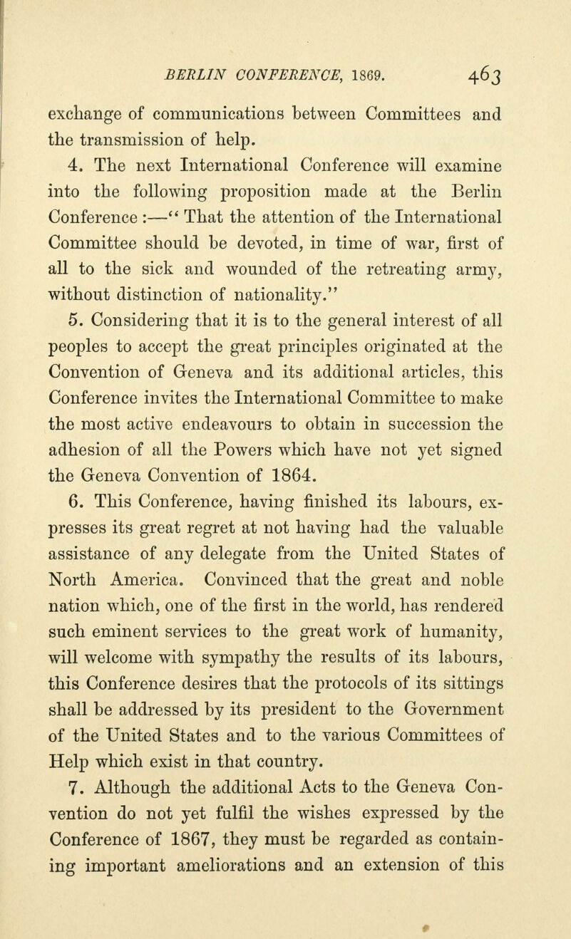 exchange of communications between Committees and the transmission of help. 4. The next International Conference will examine into the following proposition made at the Berlin Conference :— That the attention of the International Committee should be devoted, in time of war, first of all to the sick and wounded of the retreating army, without distinction of nationality. 5. Considering that it is to the general interest of all peoples to accept the great principles originated at the Convention of Geneva and its additional articles, this Conference invites the International Committee to make the most active endeavours to obtain in succession the adhesion of all the Powers which have not yet signed the Geneva Convention of 1864. 6. This Conference, having finished its labours, ex- presses its great regret at not having had the valuable assistance of any delegate from the United States of North America. Convinced that the great and noble nation which, one of the first in the world, has rendered such eminent services to the great work of humanity, will welcome with sympathy the results of its labours, this Conference desires that the protocols of its sittings shall be addressed by its president to the Government of the United States and to the various Committees of Help which exist in that country. 7. Although the additional Acts to the Geneva Con- vention do not yet fulfil the wishes expressed by the Conference of 1867, they must be regarded as contain- ing important ameliorations and an extension of this