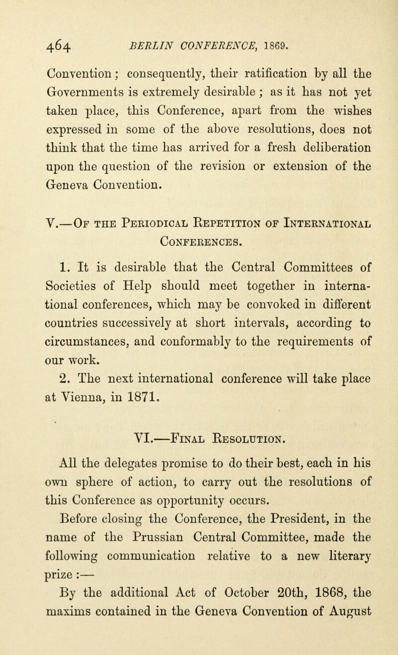 Convention ; consequently, their ratification by all the Governments is extremely desirable ; as it has not yet taken place, this Conference, apart from the wishes expressed in some of the above resolutions, does not think that the time has arrived for a fresh deliberation upon the question of the revision or extension of the Geneva Convention. V.—Of the Periodical Eepetition of International Conferences. 1. It is desirable that the Central Committees of Societies of Help should meet together in interna- tional conferences, which may be convoked in different countries successively at short intervals, according to circumstances, and conformably to the requirements of our work. 2. The next international conference will take place at Vienna, in 1871. VI.—Final Kesolution. All the delegates promise to do their best, each in his own sphere of action, to carry out the resolutions of this Conference as opportunity occurs. Before closing the Conference, the President, in the name of the Prussian Central Committee, made the following communication relative to a new literary prize :— By the additional Act of October 20th, 1868, the maxims contained in the Geneva Convention of August