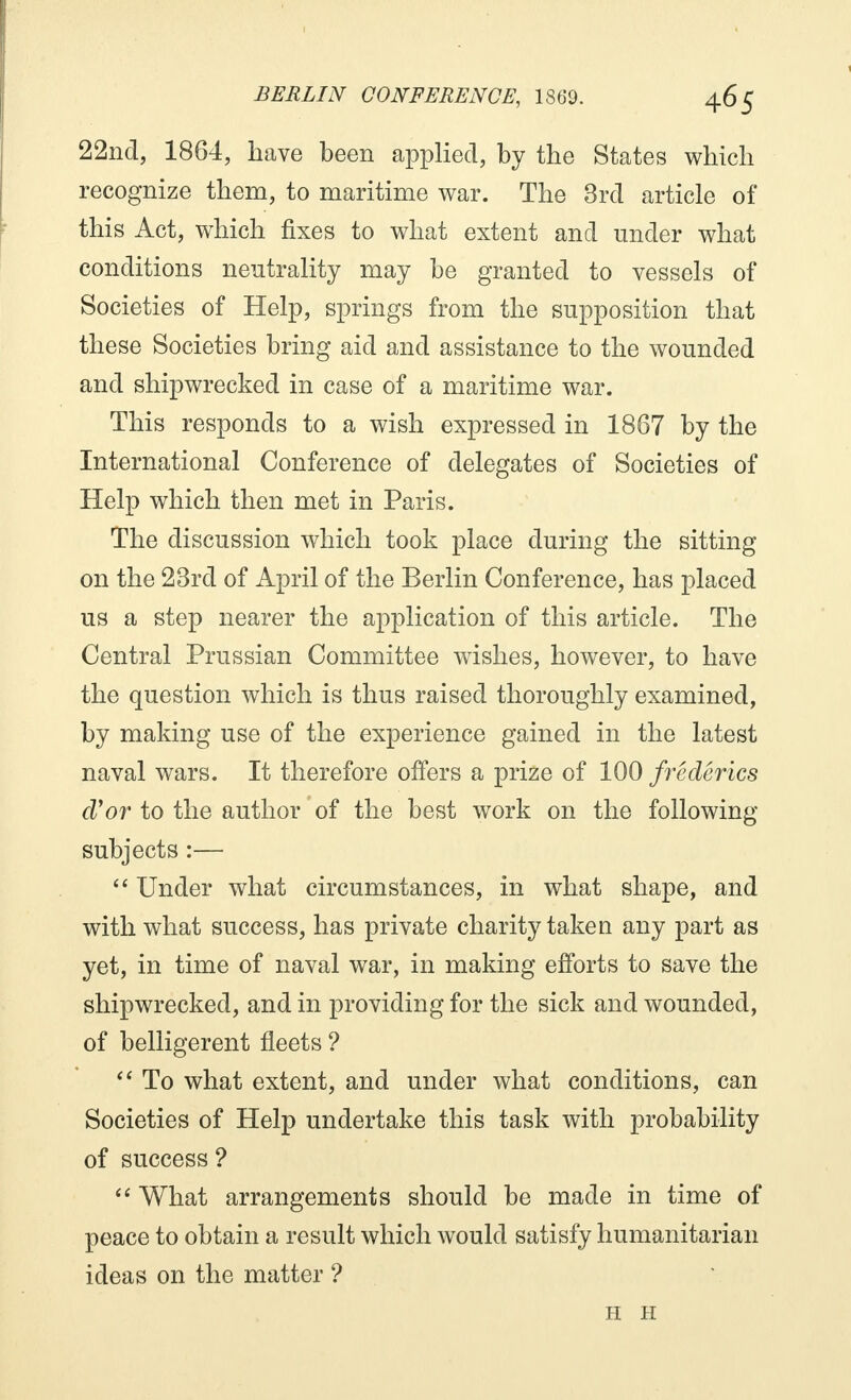 22nd, 1864, have been applied, by the States which recognize them, to maritime war. The 3rd article of this Act, which fixes to what extent and under what conditions neutrality may be granted to vessels of Societies of Help, springs from the supposition that these Societies bring aid and assistance to the wounded and shipwrecked in case of a maritime war. This responds to a wish expressed in 1867 by the International Conference of delegates of Societies of Help which then met in Paris. The discussion which took place during the sitting on the 23rd of April of the Berlin Conference, has placed us a step nearer the application of this article. The Central Prussian Committee wishes, however, to have the question which is thus raised thoroughly examined, by making use of the experience gained in the latest naval wars. It therefore offers a prize of 100 frédêrics cVor to the author of the best work on the following subjects :— Under what circumstances, in what shape, and with what success, has private charity taken any part as yet, in time of naval war, in making efforts to save the shipwrecked, and in providing for the sick and wounded, of belligerent fleets ? To what extent, and under what conditions, can Societies of Help undertake this task with probability of success ? What arrangements should be made in time of peace to obtain a result which would satisfy humanitarian ideas on the matter ? H H