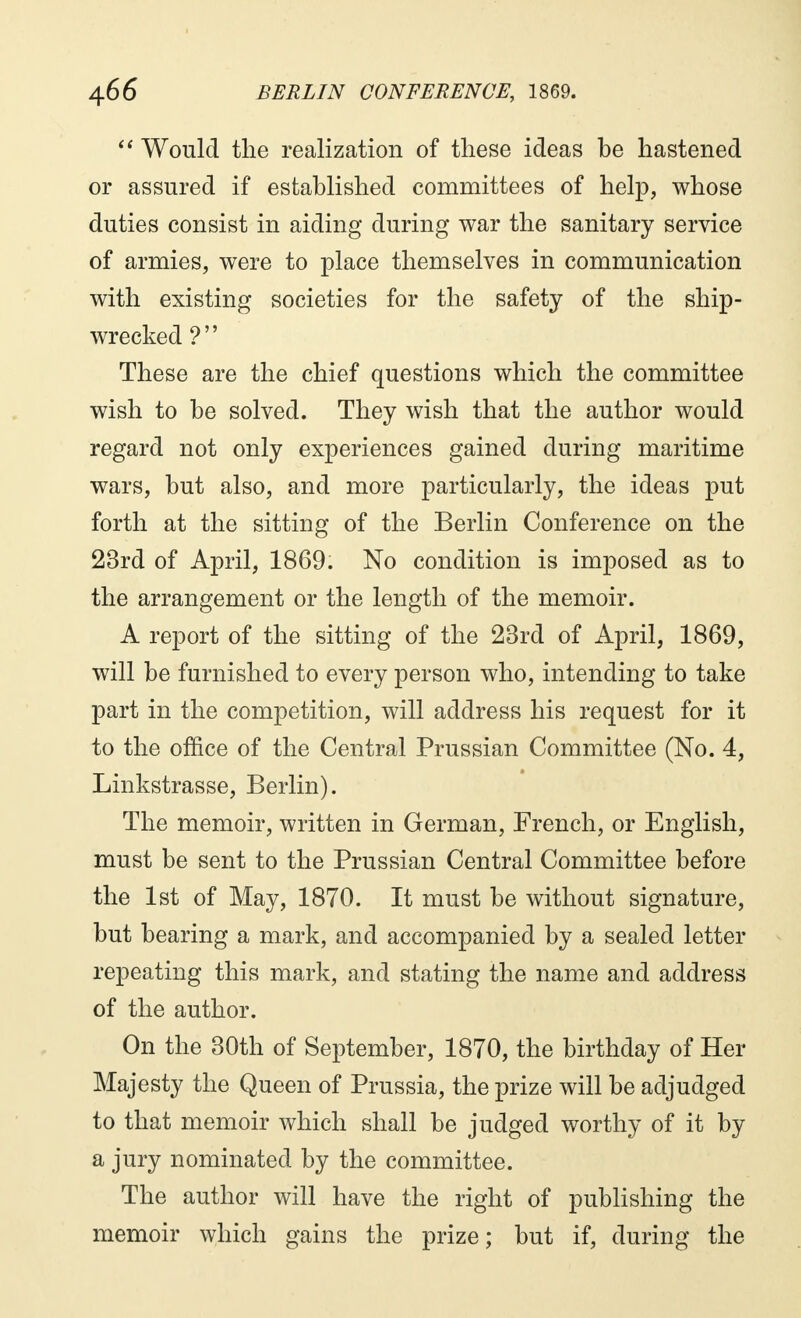 Would the realization of these ideas be hastened or assured if established committees of help, whose duties consist in aiding during war the sanitary service of armies, were to place themselves in communication with existing societies for the safety of the ship- wrecked ? These are the chief questions which the committee wish to be solved. They wish that the author would regard not only experiences gained during maritime wars, but also, and more particularly, the ideas put forth at the sitting of the Berlin Conference on the 23rd of April, 1869. No condition is imposed as to the arrangement or the length of the memoir. A report of the sitting of the 23rd of April, 1869, will be furnished to every person who, intending to take part in the competition, will address his request for it to the office of the Central Prussian Committee (No. 4, Linkstrasse, Berlin). The memoir, written in German, French, or English, must be sent to the Prussian Central Committee before the 1st of May, 1870. It must be without signature, but bearing a mark, and accompanied by a sealed letter repeating this mark, and stating the name and address of the author. On the 30th of September, 1870, the birthday of Her Majesty the Queen of Prussia, the prize will be adjudged to that memoir which shall be judged worthy of it by a jury nominated by the committee. The author will have the right of publishing the memoir which gains the prize; but if, during the