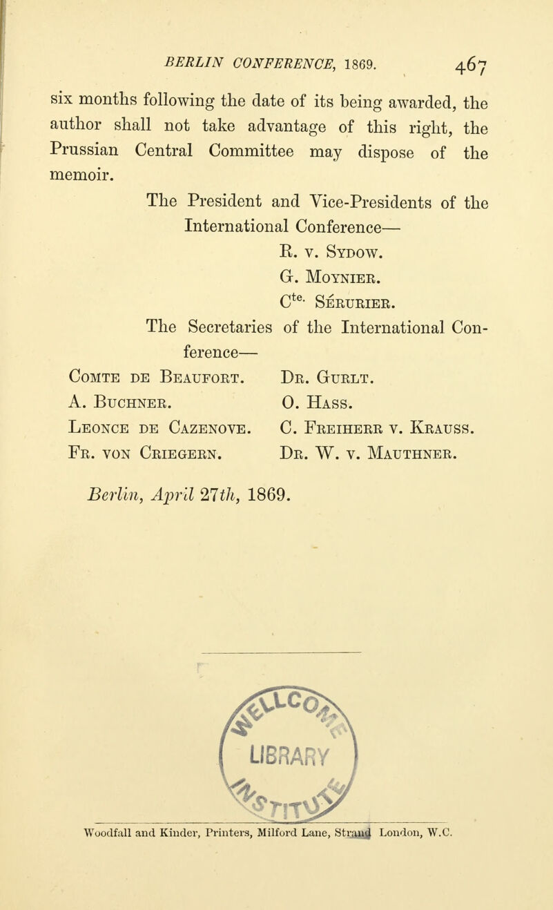 six months following the date of its being awarded, the author shall not take advantage of this right, the Prussian Central Committee may dispose of the memoir. The President and Vice-Presidents of the International Conference— K. v. Sydow. G. Moynier. Cte* SÉRURIER. The Secretaries of the International Con- ference— Comte de Beaufort. Dr. Gurlt. A. Buchner. 0. Hass. Léonce de Cazenove. C. Freiherr v. Krauss. Fr. von Criegern. Dr. W. v. Mauthner. Berlin, April 27th, 1869.