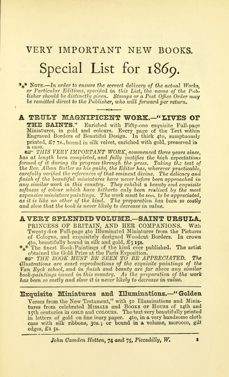 VERY IMPORTANT NEW BOOKS. Special List for 1869. *#* Note.—In order to ensure the correct delivery of the actual Workst or Particular Editions, specified in this List, the name of the Pub- lisher should be distinctly given. Stamps or a Post Office Order may be remitted direct to the Publisher, who will forward per return. A TRULY MAGNIFICENT WORK.— LIVES OF THE SAINTS. Enriched with Fifty-one exquisite Full-page Miniatures, in gold and colours. Every page of the Text within Engraved Borders of Beautiful Design. In thick 4to, sumptuously printed, £7 7s., bound in silk velvet, enriched with gold, preserved in a case. e^ THIS VERY IMPORTANT WORK, commenced three years since, has at length been completed, and fully justifies the hiqh expectations formed of it during its progress through the press. Taking the text of the Rev. Alban Butler as his guide, the Editor has, wherever practicable, carefully verified the references of that eminent divine. The delicacy and finish of the beautiful miniatures have never before been approached in any similar work in this country. They exhibit a beauty and exquisite softness of colour which have hitherto only been realised by the most expensive miniature paintings. The work must be seen to be appreciated, as it is like no other of the kind. The preparation has been so costly and slow that the book is never likely to decrease in value. AVERY SPLENDID VOLUME.—SAINT URSULA, PRINCESS OF BRITAIN, AND HER COMPANIONS. With Twenty-five Full-page 4±o Illuminated Miniatures from the Pictures of Cologne, and exquisitely designed Woodcut Borders. In crown 4to, beautifully bound in silk and gold, £3 15s. *#* The finest Book-Paintings of the kind ever published. The artist obtained the Gold Prize at the Paris Exposition. THE BOOK MUST BE SEEN TO BE APPRECIATED. The illustrations are exact reproductions of the exquisite paintings of the Van Eyck school, and in finish and beauty are far above any similar book-paintings issued in this country. As the preparation of the work has been so costly and slow it is never likely to decrease in value. Exquisite Miniatures and Illuminations.— Golden Verses from the New Testament, with 50 Illuminations and Minia- tures from celebrated Missals and Books of Hours of 14th and 15th centuries in gold and colours. The text very beautifully printed in letters of gold on fine ivory paper. 4to, in a very handsome cloth case with silk ribbons, 30s.; or bound in a volume, morocco, gilt edges, £z 5s.