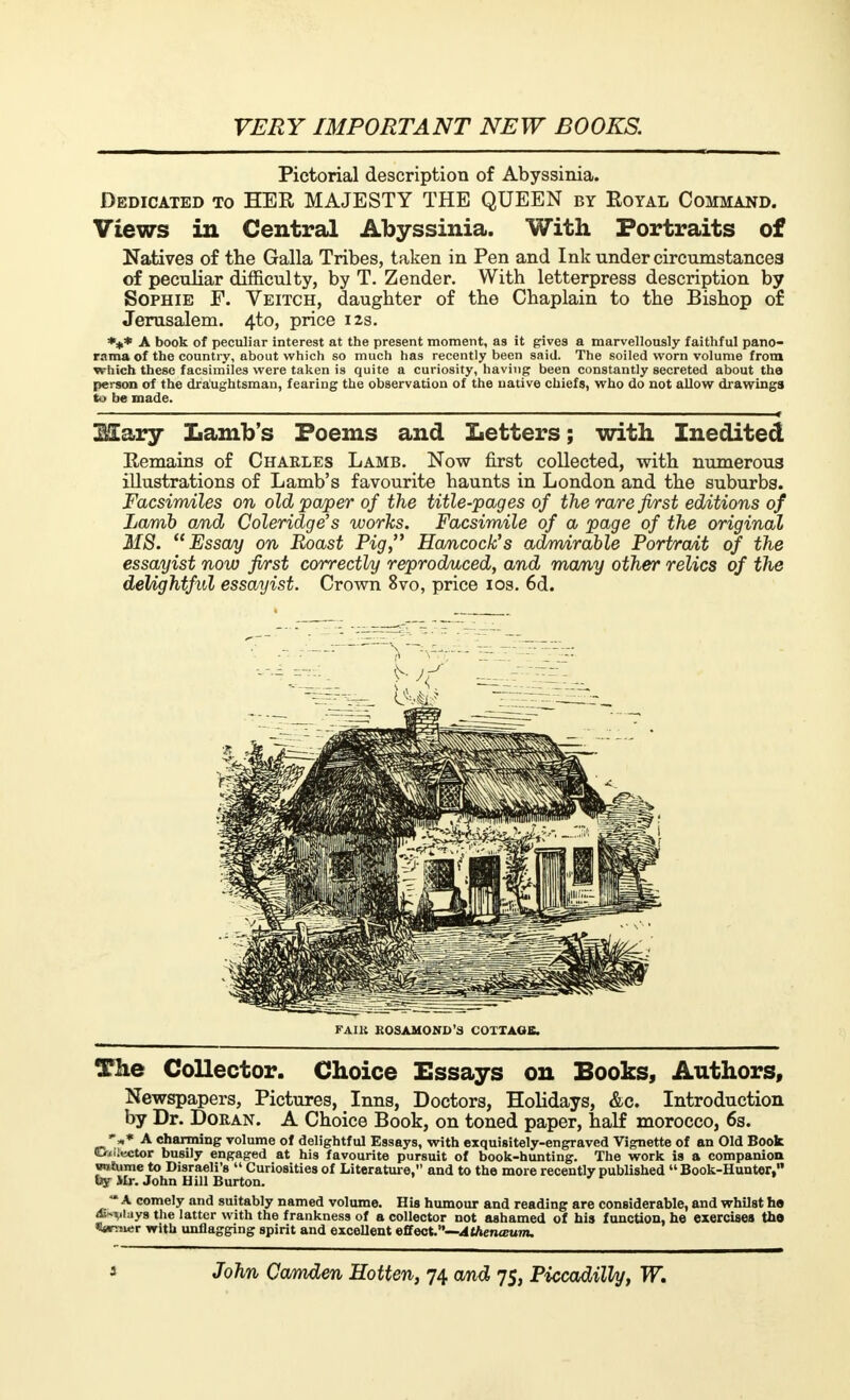 Pictorial description of Abyssinia. Dedicated to HER MAJESTY THE QUEEN by Eoyal Command. Views in Central Abyssinia. With Portraits of Natives of the Galla Tribes, taken in Pen and Ink under circumstances of peculiar difficulty, by T. Zender. With letterpress description by Sophie F. Veitch, daughter of the Chaplain to the Bishop of Jerusalem. 4to, price 12s. *** A book of peculiar interest at the present moment, as it gives a marvellously faithful pano- rama of the country, about which so much has recently been said. The soiled worn volume from which these facsimiles were taken is quite a curiosity, having been constantly secreted about the person of the draughtsman, fearing the observation of the native chiefs, who do not allow drawings to be made. 2Sary Lamb's Poems and Letters; with Inedited Eemains of Charles Lamb. Now first collected, with numerous illustrations of Lamb's favourite haunts in London and the suburbs. Facsimiles on old paper of the title-pages of the rare first editions of Lamb and Coleridge's works. Facsimile of a page of the original 218. Essay on Roast Pig, Hancock's admirable Portrait of the essayist now first correctly reproduced, and many other relics of the delightful essayist. Crown 8vo, price 10s. 6d. FAIK ROSAMOND'S COTTAGE. The Collector. Choice Essays on Books, Authors, Newspapers, Pictures, Inns, Doctors, Holidays, &c. Introduction by Dr. Doran. A Choice Book, on toned paper, half morocco, 6s. ** A charming volume of delightful Essays, with exquisitely-engraved Vignette of an Old Book elector busily engaged at his favourite pursuit of book-hunting. The work is a companion volume to Disraeli's Curiosities of Literature, and to the more recently published Book-Hunter, by Mr. John Hill Burton. ** A comely and suitably named volume. His humour and reading are considerable, and whilst ha Allays the latter with the frankness of a collector not ashamed of his function, he exercises the *»« with unflagging spirit and excellent QBect.—Athenœum.