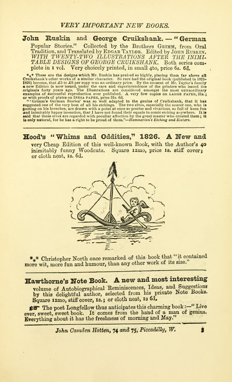 John Ruskin and George Cruikshank. — German Popular Stories. Collected by the Brothers Grimm, from Oral Tradition, and Translated by Edgar Taylor. Edited by John Ruskin. WITH TWENTY-TWO ILLUSTRATIONS AFTER THE INIMI- TABLE DESIGNS OF GEORGE CRUIKSHANK. Both series com- plete in I vol. Very choicely printed, in small 4to, price 6s. 6d. *** These are the designs which Mr. Ruskin has praised so highly, placing them far above all Crnikshank's other works of a similar character. So rare had the original book (published in 1823- 1826) become, that £b to £6 per copy was an ordinary price. By the consent of Mr. Taylor's family a new Edition is now issued, under the care and superintendence of the printers who issued tha originals forty years ago. The Illustrations are considered amongst the most extraordinary examples of successful reproduction ever published. A very few copies on lakgk papek, 21s. ; or with proofs of plates on India paper, price 31s. 6d. 'Grimm's German Stories' was so well adapted to the genius of Cruikshank, that it has suggested one of the very best of all his etchings. The two elves, especially the nearer one, who is (tutting on his breeches, are drawn with a point at once so precise and vivacious, so full of keen fun and inimitably happy invention, that I have not found their equals in comic etching anywhere. It is said that these elves are regarded with peculiar affection by the great master who created them j it is only natural, for he has a right to be proud of them.—Hammerton's Etching and Etchers. Hood's Whims and Oddities, 1826. A New and very Cheap Edition of this well-known Book, with the Author's 40 inimitably funny Woodcuts. Square i2mo, price is. stiff cover; or cloth neat, is. 6d. *** Christopher North once remarked of this book that it contained more wit, more fun and humour, than any other work ot its size. Hawthorne's Note Book. A new and most interesting volume of Autobiographical Reminiscences, Ideas, and Suggestions by this delightful author, selected from his private Note Books. Square i2mo, stiff cover, is.; or cloth neat, is 6<L The poet Longfellow thus anticipates this charming book :— Live ever, sweet, sweet book. It comes from the hand of a man of genius. Everything about it has the freshness of morning and May.