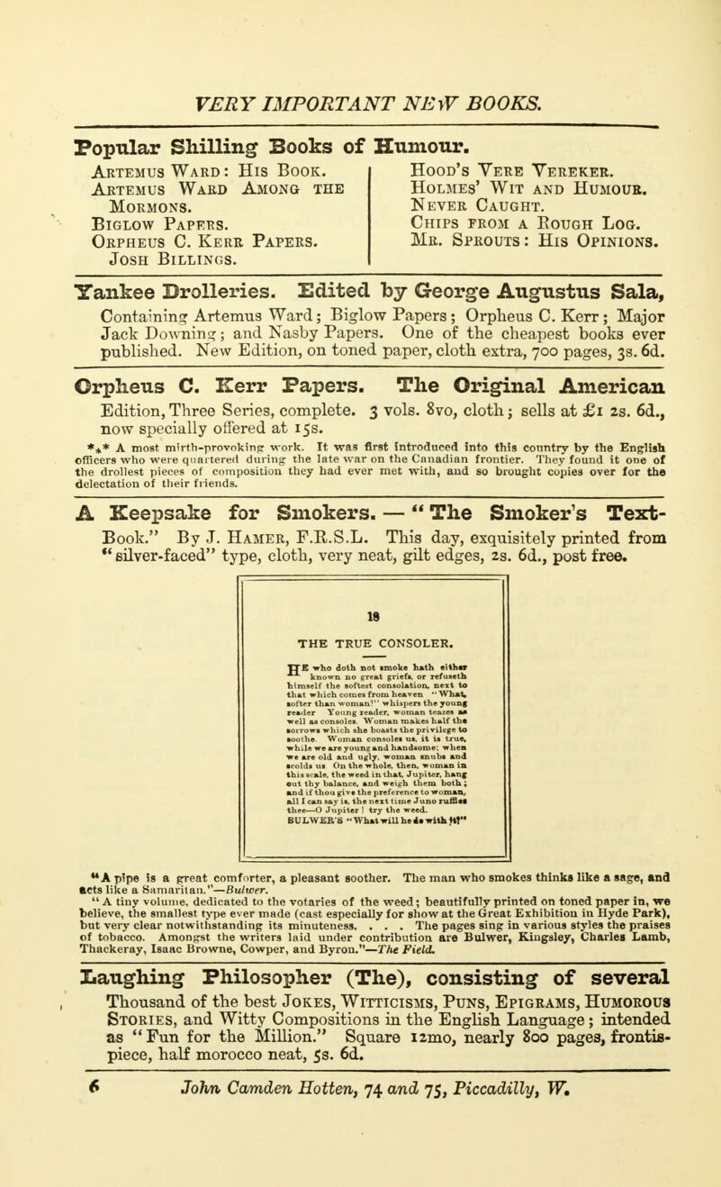 Popular Shilling Books of Artemus Ward : His Book. Artemus Ward Among the Mormons. Biglow Papers. Orpheus C. Kerr Papers. Josh Billings. Humour. Hood's Yere Yereker. Holmes' Wit and Humour. Never Caught. Chips from a Bough Log. Mr. Sprouts: His Opinions. Yankee Drolleries. Edited by George Augustus Sala, Containing Artemus Ward; Biglow Papers; Orpheus C. Kerr; Major Jack Downing ; and Nasby Papers. One of the cheapest books ever published. New Edition, on toned paper, cloth extra, 700 pages, 3s. 6d. Orpheus C. llerr Papers. The Original American Edition,Three Series, complete. 3 vols. 8vo, cloth; sells at £1 2s. 6d., now specially offered at 15s. *** A most mirth-provoking work. It was first introduced into this country by the English officers who were quartered during the late war on the Canadian frontier. They found it one of the drollest pieces of composition they had ever met with, and so brought copies over for the delectation of their friends. A Keepsake for Smokers. — The Smoker's Text- Book. By J. Hamer, F.R.S.L. This day, exquisitely printed from silver-faced type, cloth, very neat, gilt edges, 2s. 6d., post free. 18 THE TRUE CONSOLER. TTE who doth not smoke hath either known no great griefs, or refuseth himself the softest consolation, next to that which comes from heaven What, softer than woman? whispers the young reader Young reader, woman teazes aa well as consoles. Woman makes half th. sorrows which she boasts the privilege to while we are young and handsome; when we are old and ugly, woman snubs and •colds us On the whole, then, woman in this scale, the weed in that, Jupiter, hang out thy balance, and weigh them both ; and if thou give the preference to woman, all I can say is, the next time Juno ruffle, thee—O Jupiter ! try the weed. BULWER'S ■■ V, hat will he i. with ft! MA pipe is a great comforter, a pleasant soother. The man who smokes thinks like a sage, and acts like a Samaritan.—Bultcer. A tiny volume, dedicated to the votaries of the weed ; beautifully printed on toned paper in, we believe, the smallest type ever made (cast especially for show at the Great Exhibition in Hyde Park), but very clear notwithstanding its minuteness. . . . The pages sing in various styles the praises of tobacco. Amongst the writers laid under contribution are Bulwer, Kingaley, Charles Lamb, Thackeray, Isaac Browne, Cowper, and Byron.—The Field. .Laughing Philosopher (The), consisting of several Thousand of the best Jokes, Witticisms, Puns, Epigrams, Humorous Stories, and Witty Compositions in the English Language ; intended as Fun for the Million. Square i2mo, nearly 800 pages, frontis- piece, half morocco neat, 5s. 6d.