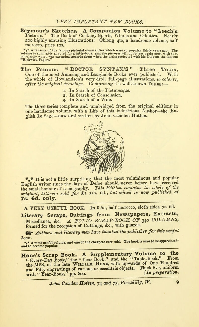 Seymour's Sketches* A Companion Volume to  Leech's Pictures. The Book of Cockney Sports, Whims and Oddities. Nearly 200 highly amusing Illustrations. Oblong 4to, a handsome volume, half morocco, price 12s. A re-issue of the famous pictorial comicalities which were so popular thirty years a?o. The volume is admirably adapted for a table-book, and the pictures will doubtless attain meet with that popularity which was extended towards them when the artist projected with Mr. Dickens the famous Pickwick Papers. The Famous  DOCTOR SYNTAX'S  Three Tours. One of the most Amusing and Laughable Books ever published. With the whole of Rowlandson'3 very droll full-page illustrations, in colourst after the original drawings. Comprising the well-known Touks :— 1. In Search of the Picturesque. 2. In Search of Consolation. 3. In Search of a Wife. The three series complete and unabridged from the original editions in one handsome volume, with a Life of this industrious Author—the En- glish Le Sage—now first written by John Camden Hotten. *** It is not a little surprising that the most voluminous and popular English writer since the days of Defoe should never before have received the small honour of a biography. This Edition contains the whole of the original, hitherto sold for £1 us. 6d., but which is now published at 7s. 6d. only. A VERY USEFUL BOOK. In folio, half morocco, cloth sides, 7s. 6d. Literary Scraps, Cuttings from Newspapers, Extracts, Miscellanea, &c. A FOLIO SCRAP-BOOK OF 340 COLUMNS, formed for the reception of Cuttings, &c, with guards. &p Authors and literary men have thanked the publisher for this useful look. V A most useful volume, and one of the cheapest ever sold. The book is sure to be appreciated' and to become popular. Hone's Scrap Book. A Supplementary Volume to the Every-Day Book, the Year Book, and the Table-Book. From the MSS. of the late William Hone, with upwards of One Hundred and Fifty engravings of curious or eccentric objects. Thick 8vo, unitorm with « Year-Book, pp. 800. [In preparation.