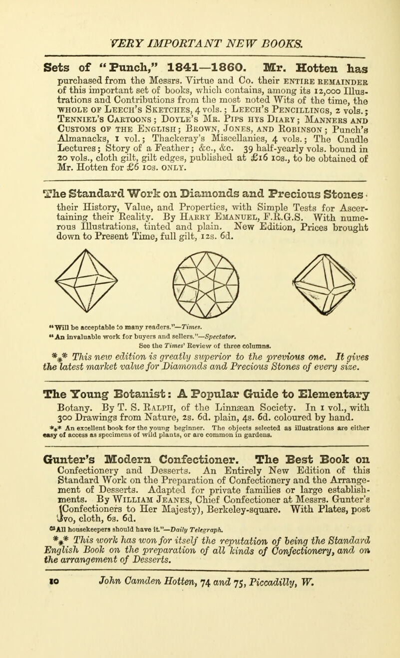 Sets of Punch, 1841—1860. Mr. Hotten has purchased from the Messrs. Virtue and Co. their entire remainder of this important set of books, which contains, among its 12,000 Illus- trations and Contributions from the most noted Wits of the time, the whole of Leech's Sketches, 4 vols. ; Leech's Pencillings, 2 vols. ; Tenniel's Cartoons ; Doyle's Mb. Pips hys Diary ; Manners and Customs op the English; Brown, Jones, and Robinson; Punch's Almanacks, 1 vol. ; Thackeray's Miscellanies, 4 vols. ; The Caudle Lectures; Story of a Feather; &c, &c. 39 half-yearly vols, bound in 20 vols., cloth gilt, gilt edges, published at £16 10s., to be obtained of Mr. Hotten for £6 103. only. The Standard Work on Diamonds and Precious Stones their History, Value, and Properties, with Simple Tests for Ascer- taining their Reality. By Harry Emanuel, F.R.G.S. With nume- rous Illustrations, tinted and plain. New Edition, Prices brought down to Present Time, full gilt, 12s. 6d. Will be acceptable to many readers.—rime». An invaluable work for buyers and sellers.—Spectator. See the Times' Review of three columns. *#* This new edition is greatly swperior to the previous one. It gives the latest market valme for Diamonds and Precious Stones of every size. The Young Botanist : A Popular Guide to Elementary Botany. By T. S. Ralph, of the Linnsean Society. In 1 vol., with 300 Drawings from Nature, 2s. 6d. plain, 4s. 6d. coloured by hand. *** An excellent book for the young beginner. The objects selected as illustrations are either easy of access as specimens of wild plants, or are common in gardens. Gunter's Modern Confectioner. The Best Book on Confectionery and Desserts. An Entirely New Edition of this Standard Work on the Preparation of Confectionery and the Arrange- ment of Desserts. Adapted for private families or large establish- ments. By William Jeanes, Chief Confectioner at Messrs. Gunter's (Confectioners to Her Majesty), Berkeley-square. With Plates, post Jvo, cloth, 6s. 6d. 8» All housekeepers should have it— Daily Telegraph. *#* This work has won for itself the reputation of being the Standard English Book on the preparation of all kinds of Confectionery, a/nd on the arrangement of Desserts.