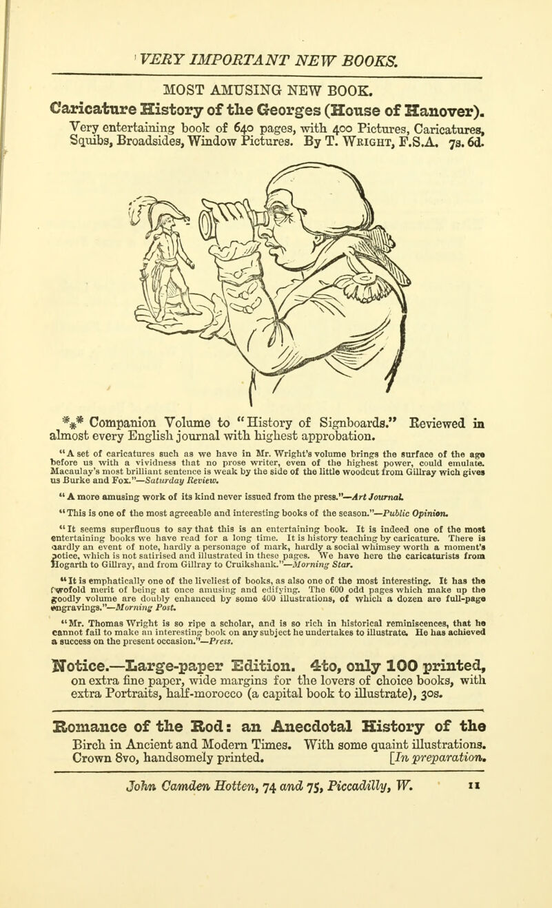MOST AMUSING NEW BOOK. Caricature History of the Georges (House of Hanover). Very entertaining book of 640 pages, with 400 Pictures, Caricatures, Squibs, Broadsides, Window Pictures. By T. Wright, P.S.A. 73.6d- *** Companion Volume to History of Signboards. Eeviewed in almost every English journal with highest approbation. A set of caricatures such as we have in Mr. Wright's volume brings the surface of the age before us -with a vividness that no prose writer, even of the highest power, could emulate. Macaulay's most brilliant sentence is weak by the side of the little woodcut from Gillray wich gives us Burke and Fox.—Saturday Review. A more amusing work of its kind never issued from the press.—Art Journal This is one of the most agreeable and interesting books of the season.—Public Opinion. It seems superfluous to say that this is an entertaining book. It is indeed one of the most entertaining books we have read for a long time. It is history teaching by caricature. There is «lardly an event of note, hardly a personage of mark, hardly a social whimsey worth a moment's fotice, which is not satirised and illustrated in these pages. We have here the caricaturists from [ogarth to Gillray, and from Gillray to Cruikshank.—Morning Star. M It is emphatically one of the liveliest of books, as also one of the most interesting. It has the fwofold merit of being at once amusing and edifying. The 600 odd pages which make up the goodly volume are doubly enhanced by some 400 illustrations, of which a dozen are full-page twigravings.—Morning Post. 41 Mr. Thomas Wright is so ripe a scholar, and is so rich in historical reminiscences, that he cannot fail to make an interesting book on any subject he undertakes to illustrate. He has achieved a success on the present occasion.—Press. Notice.—Large-paper Edition. 4to, only 100 printed, on extra fine paper, wide margins for the lovers of choice books, with extra Portraits, half-morocco (a capital book to illustrate), 30s. Romance of the Hod: an Anecdotal History of the Birch in Ancient and Modern Times. With some quaint illustrations. Crown 8vo, handsomely printed. [In preparation.