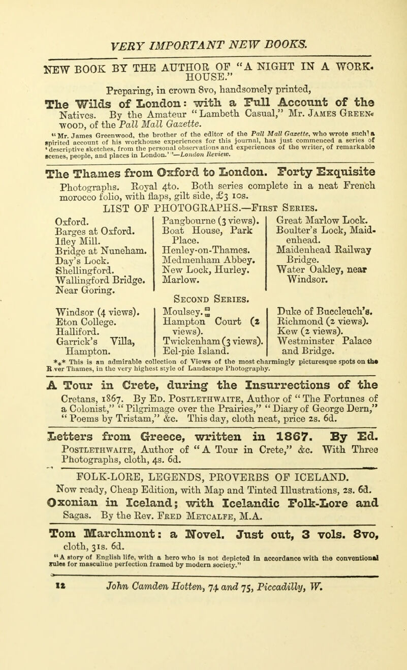 NEW BOOK BY THE AUTHOR OF A NIGHT IN A WORK- HOUSE. Preparing, in crown 8vo, handsomely printed, The Wilds of London : with a Full Account of the Natives. By the Amateur Lambeth Casual, Mr. James Green* wood, of the Pall Mall Gazette. •'Mr. James Greenwood, the brother of the editor of the Pall Mall Gazette, who wrote suchla spirited account of his workhouse experiences for this journal, has just commenced a series of ♦descriptive sketches, from the personal observations and experiences of the writer, of remarkable scenes, people, and places in London.' '—London Review. The Thames from Oxford to London. Forty Exquisite Photographs. Royal 4-to. Both series complete in a neat French morocco folio, with flaps, gilt side, £3 10s. LIST OP PHOTOGRAPHS.—First Series. Oxford. Barges at Oxford. Ifley Mill. Bridge at Nuneham. Day's Lock. Shellingford. Wallingford Bridge. Near Goring. Windsor (4 views). Eton College. HaUiford. Garrick's Villa, Hampton. Pangbourne (3 views). Boat House, Park Place. Henley-on-Thames. Medmenham Abbey. New Lock, Hurley. Marlow. Second Series. Moulsey. ° Hampton Court (z views). Twickenham (3 views). Eel-pie Island. Great Marlow Lock. Boulter's Lock, Maid- enhead. Maidenhead Railway Bridge. Water Oakley, near Windsor. Duke of Buccleuch's. Richmond (2 views). Kew (2 views). Westminster Palace and Bridge. *+* This is an admirable collection of Views of the most charmingly picturesque spots on the R ver Thames, in the very highest style of Landscape Photography. A Tour in Crete, during the Insurrections of the Cretans, 1867. By Ed. Postlethwaite, Author of  The Fortunes of a Colonist,  Pilgrimage over the Prairies,  Diary of George Dern,  Poems by Tristam, &c. This day, cloth neat, price 2s. 6d. Iietters from Greece, written in 1867. By Ed. Postlethwaite, Author of A Tour in Crete, &c. With Three Photographs, cloth, 4s. 6d. FOLK-LORE, LEGENDS, PROVERBS OF ICELAND. Now ready, Cheap Edition, with Map and Tinted Illustrations, 28. 6d. Oxonian in Iceland; with Icelandic Folk-Lore and Sagas. By the Rev. Fred Metcalfe, M.A. Tom Marchmont: a Novel. Just out, 3 vols. 8vo, cloth, 31s. 6d.  A story of English life, with a hero who is not depicted in accordance with the conventional volet for masculine perfection framed by modern society.