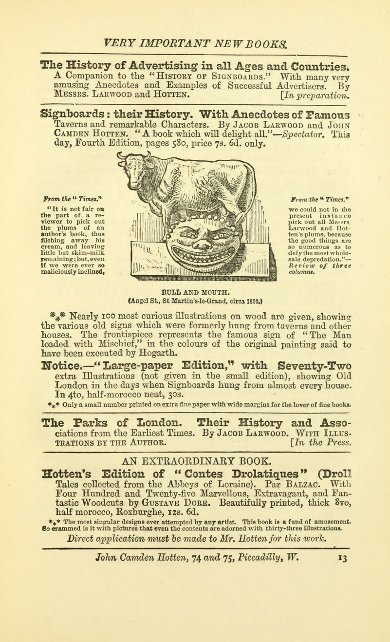 The History of Advertising in all Ages and Countries. A Companion to the  History op Signboards. With many very amusing Anecdotes and Examples of Successful Advertisers. By Messrs. Larwood and Hotten. [In, preparation. Signboards : their History. With Anecdotes of Panions Taverns and remarkable Characters. By Jacob Larwood and John Camden Hotten.  A book which will delight all.—Spectator. This day, Fourth Edition, pages 580, price 7s. 6d. only. From the 11 Timet.* It is not fair on the part of a re- viewer to pick out the plums of an author's book, thus filching away his cream, and leaving little but skim-milk remaining; but, even if we were ever so maliciously inclined, From the u Times. we could not in the present instance pick out all Me-srs Larwood and Hot ten's plums, because the good things are so numerous as to defy the most whole- sale depredation.— Review of three columns. BULL AND MOUTH. (Angel St., St Martin's-le-Grand, circa 1800.) *#* Nearly ico most curious illustrations on wood are given, showing the various old signs which were formerly hung from taverns and other nouses. The frontispiece represents the famous sign of The Man loaded with Mischief, in the colours of the original painting said to have been executed by Hogarth. Notice.— Large-paper Edition, with Seventy-Two extra Illustrations (not given in the small edition), showing Old London in the days when Signboards hung from almost every house. In 4to, half-morocco neat, 30s. *#* Only a small number printed on extra fine paper with wide margins for the lover of fine books. The Parks of London. ciations from the Earliest Times, TRATIONS BY THE AUTHOR. Their History and Asso- By Jacob Larwood. With Illus- \In the Press. AN EXTRAORDINARY BOOK. Hotten's Edition of  Contes Drolatiques  (Droll Tales collected from the Abbeys of Loraine). Par Balzac. With Four Hundred and Twenty-five Marvellous, Extravagant, and Fan- tastic Woodcuts by Gustave Dore. Beautifully printed, thick 8vo, half morocco, Roxburghe, 12s. 6d. *** The most singular designs ever attempted by any artist. This book is a fund of amusement. So crammed is it with pictures that even the contents are adorned with thirty-three illustrations. Direct application must be made to Mr. Hotten for this work.