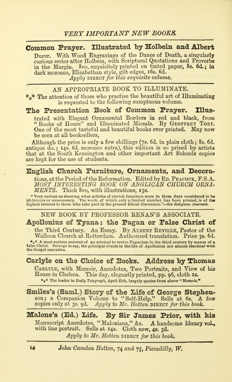 Common Prayer. Illustrated by Holbein and Albert Durer. With Wood Engravings of the Dance of Death, a singularly curious series after Holbein, with Scriptural Quotations and Proverbs in the Margin. 8vo, exquisitely printed on tinted paper, 8s. 6d. j in dark morocco, Elizabethan style, gilt edges, 16s. 6d. Apply direct for this exquisite volume. AN APPROPRIATE BOOK TO ILLUMINATE. The attention of those who practise the beautiful art of Illuminating is requested to the following sumptuous volume. The Presentation Book of Common Prayer. Illus- trated with Elegant Ornamental Borders in red and black, from Books of Hours and Illuminated Missals. By Geoffrey Tory. One of the most tasteful and beautiful books ever printed. May now be seen at all booksellers, Although the price is only a few shillings (7s. 6d. in plain cloth ; 8s. 6d. antique do. ; 14s. 6d. morocco extra), this edition is so prized by artists that at the South Kensington and other important Art Schools copies are kept for the use of students. English Church Furniture, Ornaments, and Decora- tions, at the Period of the Reformation. Edited by Ed. Peacock, F.S.A. MOST INTERESTING BOOK ON ANGLICAN CHURCH ORNA- MENTS. Thick 8vo, with illustrations, 15s. Very curious as showing what articles of church furniture were in those days considered to bo idolatrous or unnecessary. The work, of which only a limited number has been printed, is of the highest interest to those who take part in the present Ritual discussion.—See Religious Journals. NEW BOOK BY PROFESSOR RENAN'S ASSOCIATE. Apollonius of Tyana : the Pagan or False Christ of the Third Century. An Essay. By Albert Reville, Pastor of the Walloon Church at Rotterdam. Authorised translation. Price 3s. 6d. *** A most curious account of an attempt to revive Paganism in the third century by means of a false Christ. Strange to say, the principal events in the life of Apollonius are almost identical with the Gospel narrative. Carlyle on the Choice of Books. Address by Thomas Carlyle, with Memoir, Anecdotes, Two Portraits, and View of his House in Chelsea. This day, elegantly printed, pp. 96, cloth 2s. *** The leader in Daily Telegraph, April 25th, largely quotes from above  Memoir. Smiles's (Saml.) Story of the Life of George Stephen- son; a Companion Volume to  S elf-Help. Sells at 6s. A few copies only at 3s. 9d. Apply to Mr. Hotten direct for this book. Malone's (Ed.) Life. By Sir James Prior, with his Manuscript Anecdotes,  Maloniana, &c. A handsome library vol., with fine portrait. Sells at 14s. Cloth new, 4s. 3d. Apply to Mr. Hotten direct for this hook.