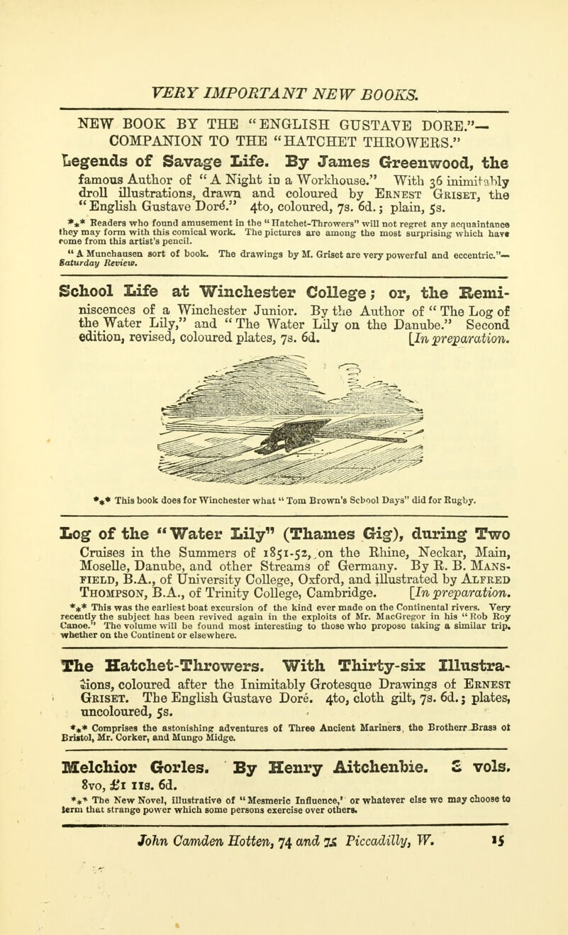 NEW BOOK BY THE ENGLISH GUSTAVE DORE.— COMPANION TO THE HATCHET THROWERS. legends of Savage Life. By James Greenwood, the famous Author of  A Night in a Workhouse. With 36 inimitably droll illustrations, drawn and coloured by Ernest Griset, the  English Gustave Doré. 4to, coloured, 7s. 6d. ; plain, 5s. *** Readers who found amusement in the  Hatchet-Throwers will not regret any acquaintance they may form with this comical work. The pictures are among the most surprising which havt rome from this artist's pencil.  A Munchausen sort of book. The drawings by M. Griset are very powerful and eccentric.— Saturday Review. School Life at Winchester College; or, the Remi- niscences of a Winchester Junior. By the Author of  The Log of the Water Lily, and  The Water Lily on the Danube. Second edition, revised, coloured plates, 7s. 6d. [In preparation. ^§1 *** This book does for Winchester what  Tom Brown's School Days did for Rugby. Log of the  Water Lily (Thames Gig), during Two Cruises in the Summers of i85i-5z,on the Rhine, Neckar, Main, Moselle, Danube, and other Streams of Germany. By R. B. Mans- pield, B.A., of University College, Oxford, and illustrated by Alfred Thompson, B.A., of Trinity College, Cambridge. [In preparation. *** This was the earliest boat excursion of the kind ever made on the Continental rivers. Very recently the subject has been revived again in the exploits of Mr. MacGregor in his Rob Roy Canoe. The volume will be found most interesting to those who propose taking a similar trip, whether on the Continent or elsewhere. The Hatchet-Throwers. With Thirty-six Illustra- tions, coloured after the Inimitably Grotesque Drawings of Ernest Griset. The English Gustave Doré. 4to, cloth gilt, 7s. 6d. j plates, uncoloured, 5s. *** Comprises the astonishing: adventures of Three Ancient Mariners, the Brotherr_Bras3 01 Bristol, Mr. Corker, and Mungo Midge. Melchior Gorles. By Henry Aitchenbie. S vols, 8vo, £1 lis. 6d. **+ The New Novel, illustrative of Mesmeric Influence,' or whatever else we may choose to term that strange power which some persons exercise over others.