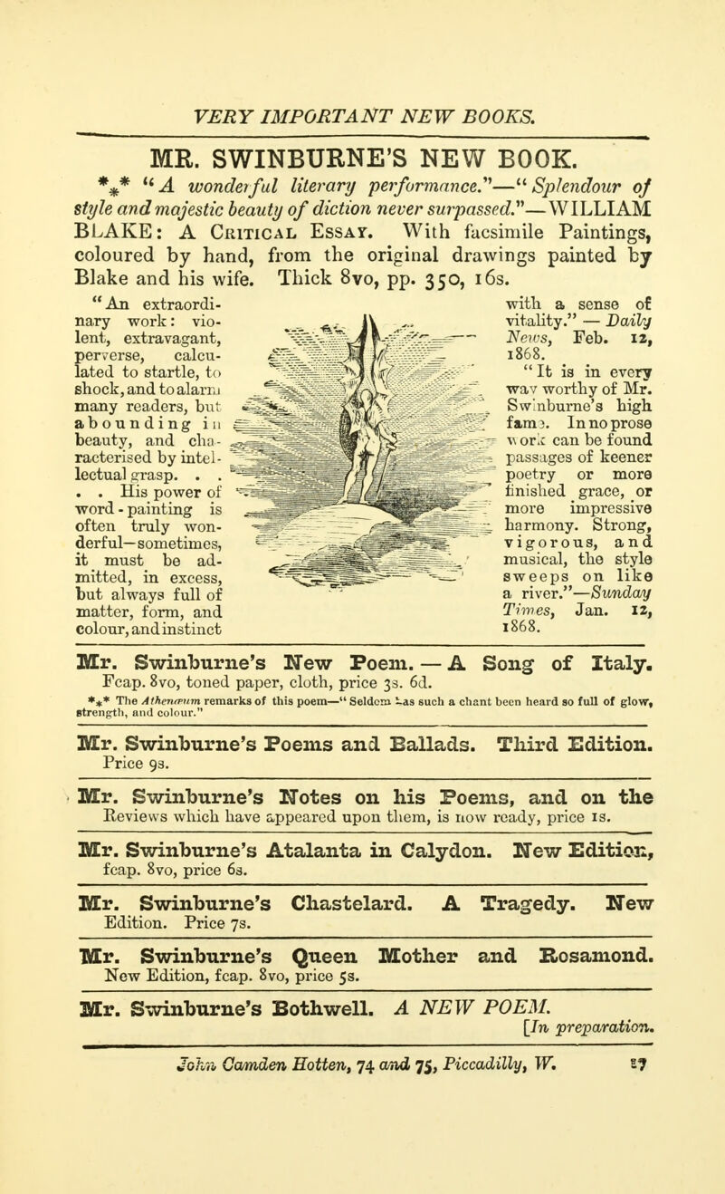 MR. SWINBURNE'S NEW BOOK. %* c< A wonderful literary performance.''''— Splendour of style and majestic beauty of diction never surpassed.—WILLIAM BLAKE: A Critical Essay. With facsimile Paintings, coloured by hand, from the original drawings painted by Blake and his wife. Thick 8vo, pp. 350, 16s.  An extraordi- nary work : vio- lent, extravagant, perverse, calcu- lated to startle, to shock, and to alarm many readers, but abounding in beauty, and cha- racterised by intel- lectual grasp. . . . . His power of word - painting is often truly won- derful—sometimes, it must be ad- mitted, in excess, but always full of matter, form, and colour, and instinct with a sense of vitality. — Daily Neivs, Feb. iz, 1868. It is in every wav worthy of Mr. Swinburne's high fam3. In no prose work can be found passages of keener poetry or more finished grace, or more impressive harmony. Strong, vigorous, and musical, the style sweeps on like a river.—Sunday Times, Jan. 12, 1868. Mr. Swinburne's New Poem. — A Song of Italy. Fcap. 8vo, toned paper, cloth, price 33. 6d. *** The Athentvum remarks of this poem— Seldom -as such a chant been heard so full of glow, strength, and colour. Mr. Swinburne's Poems and Ballads. Third Edition. Price 93. Mr. Swinburne's Notes on his Poems, and on the Reviews which have appeared upon them, is now ready, price is. Mr. Swinburne's Atalanta in Calydon. New Edition, fcap. 8vo, price 63. Mr. Swinburne's Chastelard. A Tragedy. New Edition. Price 7s. Mr. Swinburne's Queen Mother and Rosamond. New Edition, fcap. 8vo, price 5s. Mr. Swinburne's Bothwell. A NEW POEM. [In preparation.