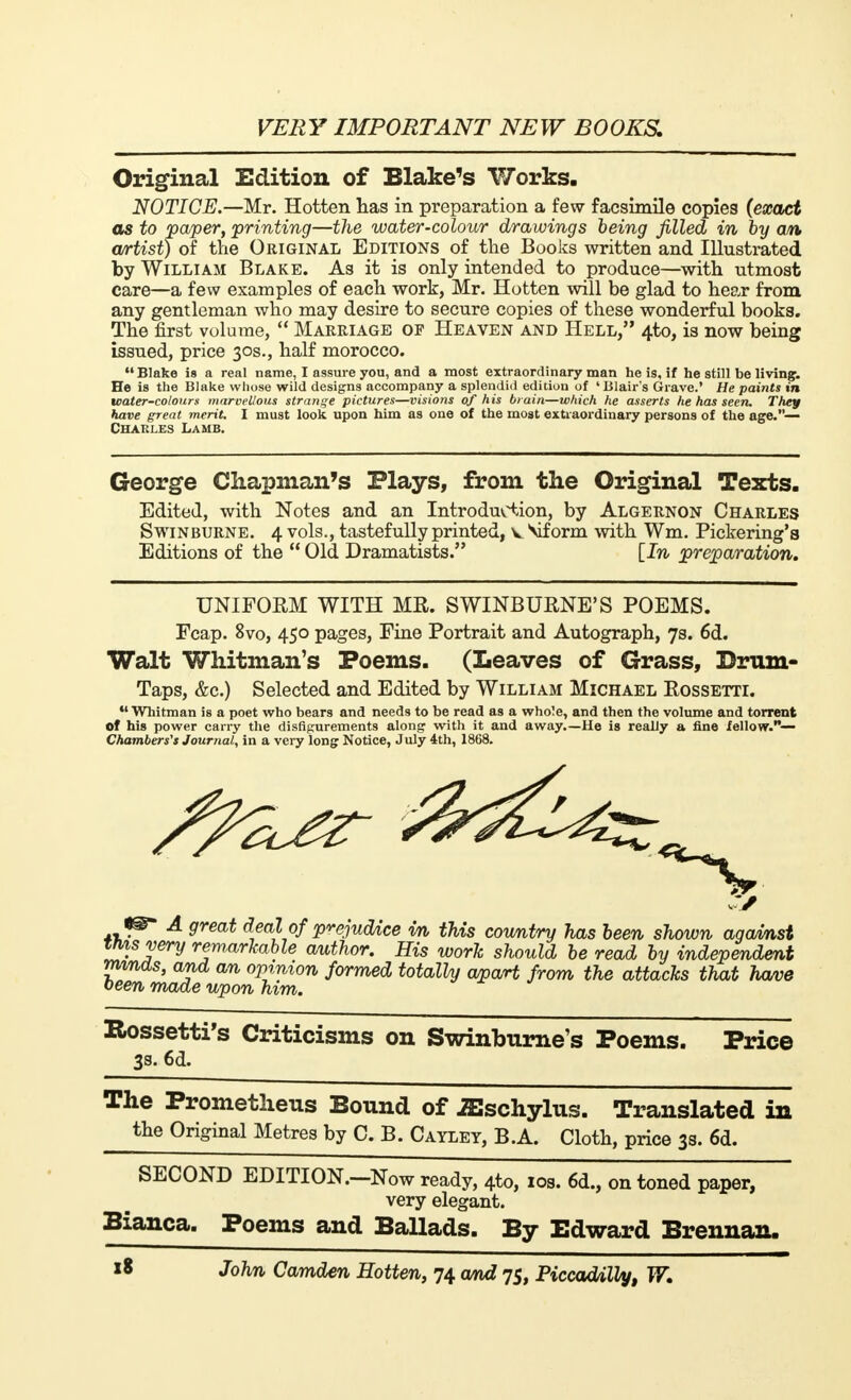 Original Edition of Blake's Works. NOTICE.—Mr. Hotten has in preparation a few facsimile copies (exact as to paper, printing—the water-colour drawings being filled in by an artist) of the Original Editions of the Books written and Illustrated by William Blake. As it is only intended to produce—with utmost care—a few examples of each work, Mr. Hotten will be glad to hear from any gentleman who may desire to secure copies of these wonderful books. The first volume,  Marriage of Heaven and Hell, 4to, is now being issued, price 30s., half morocco.  Blake is a real name, I assure you, and a most extraordinary man he is, if he still be living. He is the Blake whose wild designs accompany a splendid edition of ' Blair's Grave.' He paints in water-colours marvellous strange pictures—visions of his brain—which he asserts he has seen. They have great merit. I must look upon him as one of the most extraordinary persons of the age.— Charles Lamb. George Chapman's Plays, from the Original Texts. Edited, with Notes and an Introduction, by Algernon Charles Swinburne. 4 vols., tastefully printed, v Mf orm with Wm. Pickering's Editions of the  Old Dramatists. [In preparation. UNIFORM WITH MR. SWINBURNE'S POEMS. Fcap. 8vo, 450 pages, Fine Portrait and Autograph, 7s. 6d. Walt Whitman's Poems. (Leaves of Grass, Drum- Taps, &c.) Selected and Edited by William Michael Rossetti.  Whitman is a poet who bears and needs to be read as a whole, and then the volume and torrent of his power carry the disfigurements along with it and away.—He is really a fine fellow.— Chambers's Journal, in a very long Notice, July 4th, 1868. A great deal of prejudice m this country has been shown agamst ttvtsvery remarkable author. His work should be read by independent minds, and an opinion formed totally apart from the attacks that have been made upon him. Rossetti's Criticisms on Swinburne's Poems. Price 3s. 6d. The Prometheus Bound of iEschylus. Translated in the Original Metres by C. B. Cayley, B.A. Cloth, price 3s. 6d. SECOND EDITION.-Now ready, 4to, 10s. 6d., on toned paper, very elegant. Bianca. Poems and Ballads. By Edward Brennan.