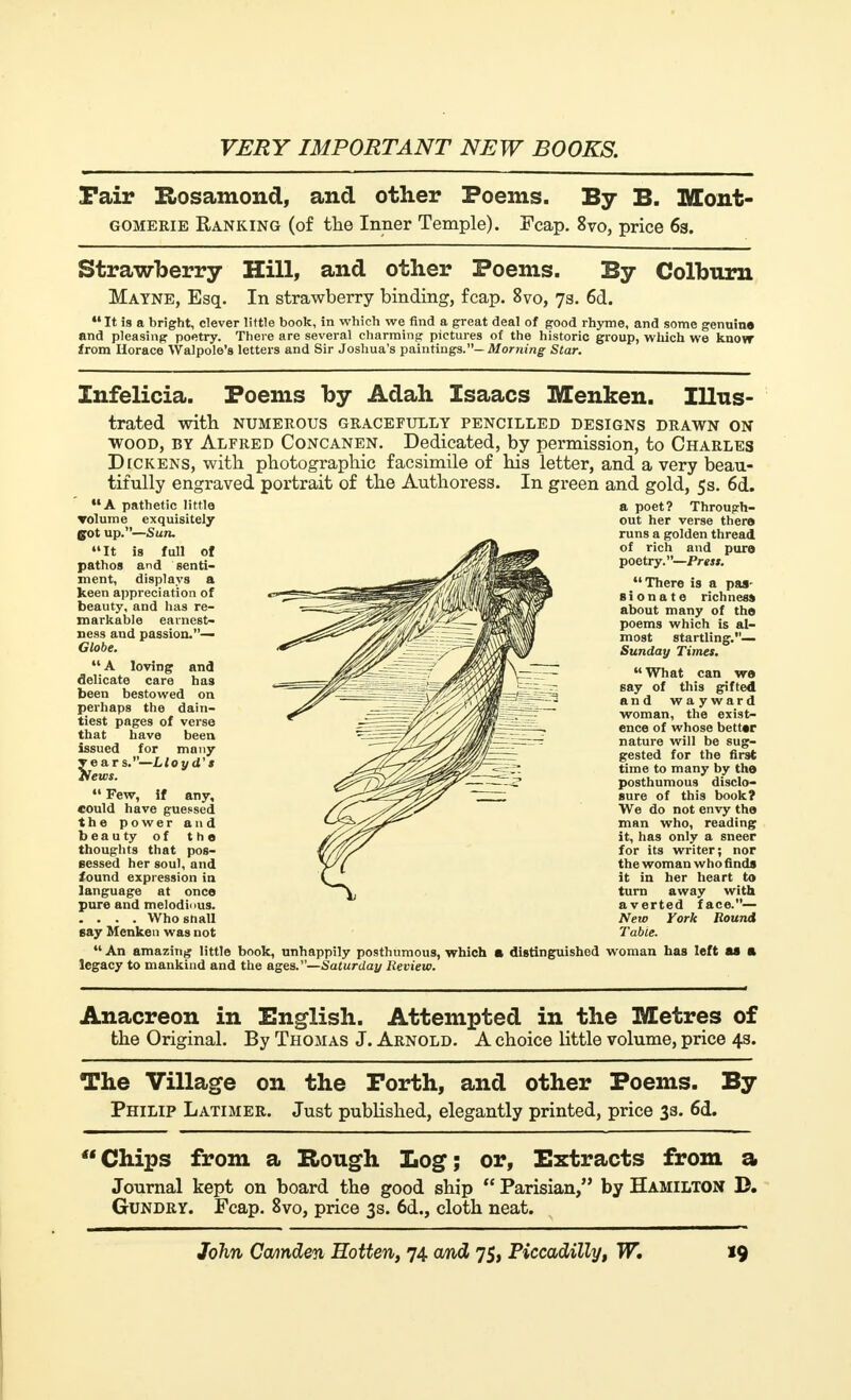Fair Rosamond, and other Poems. By B. Mont- gomerie Banking (of the Inner Temple). Fcap. 8vo, price 63. Strawberry Hill, and other Poems. By Coltmrn Mayne, Esq. In strawberry binding, fcap. 8vo, 73. 6d.  It is a bright, clever little book, in which we find a great deal of good rhyme, and some genuine and pleasing poetry. There are several charming pictures of the historic group, which we know from Horace Walpole's letters and Sir Joshua's paintings.— Morning Star. Infelicia. Poems by Adah Isaacs Menken. Illus- trated with NUMEROUS GRACEFULLY PENCILLED DESIGNS DRAWN ON wood, by Alfred Concanen. Dedicated, by permission, to Charles Dickens, with photographic facsimile of his letter, and a very beau- tifully engraved portrait of the Authoress. In green and gold, 5 s. 6d. A pathetic little volume exquisitely got up.—Sun. It is full of pathos and senti- ment, displays a keen appreciation of beauty, and has re- markable earnest- ness and passion.— Globe.  A loving and delicate care has been bestowed on perhaps the dain- tiest pages of verse that have been issued for many years.—L/o yd'* News.  Few, if any, could have guessed the power and beauty of the thoughts that pos- sessed her soul, and found expression in language at once pure and melodious. . . . . Who snail say Menken was not a poet? Through- out her verse there runs a golden thread of rich and pure poetry.—Press. There is a pas- sionate richness about many of the poems which is al- most startling.— Sunday Times.  What can we say of this gifted and wayward woman, the exist- ence of whose better nature will be sug- gested for the first time to many by the posthumous disclo- sure of this book? We do not envy the man who, reading it, has only a sneer for its writer; nor the woman who finds it in her heart to turn away with averted face.— New York Bound Table. An amazing little book, unhappily posthumous, which a distinguished woman has left as a legacy to mankind and the ages.—Saturday Review. Anacreon in English. Attempted in the Metres of the Original. By Thomas J. Arnold. A choice little volume, price 43. The Village on the Forth, and other Poems. By Philip Latimer. Just published, elegantly printed, price 33. 6d. Chips from a Rough Log; or, Extracts from a Journal kept on board the good ship  Parisian, by Hamilton D. Gundry. Fcap. 8vo, price 3s. 6d., cloth neat.