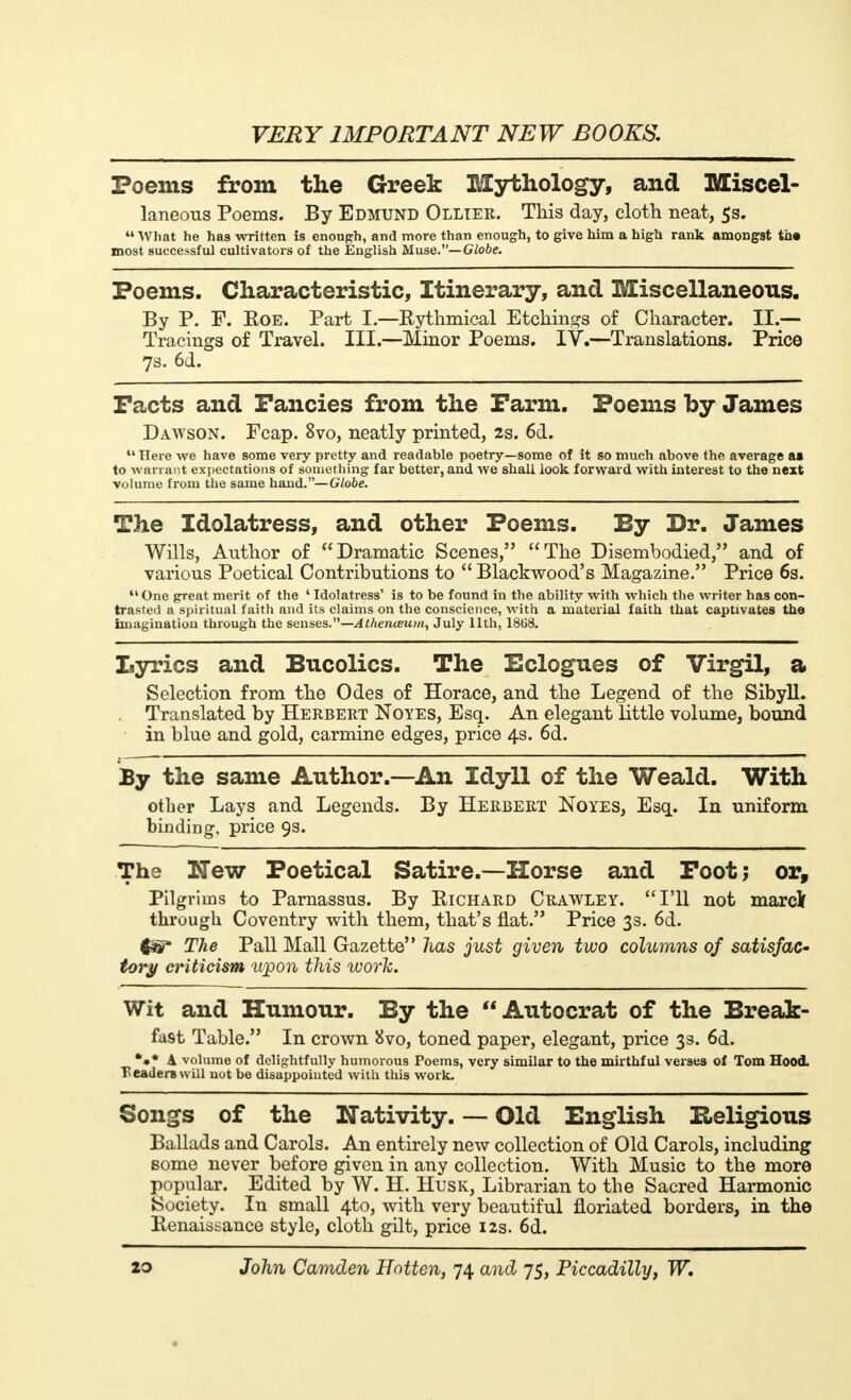 Poems from the Greek Mythology, and Miscel- laneous Poems. By Edmund Ollier. This day, cloth neat, 5s. What he has written is enough, and more than enough, to give him a high rank amongst ta» most successful cultivators of the English Muse.—Globe. Poems. Characteristic, Itinerary, and Miscellaneous. By P. F. Eoe. Part I.—Rythmical Etchings of Character. II.— Tracings of Travel. III.—Minor Poems. IV.—Translations. Price 7s. 6d. Facts and Fancies from the Farm. Poems by James Dawson. Fcap. 8vo, neatly printed, 2s. 6d. Here we have some very pretty and readable poetry—some of it so much above the average at to warrant expectations of something far better, and we shall look forward with interest to the next volume from the same hand.—Globe. The Idolatress, and other Poems. By Dr. James Wills, Author of Dramatic Scenes, The Disembodied, and of vai'ious Poetical Contributions to  Blackwood's Magazine. Price 6s.  One great merit of the ' Idolatress' is to be found in the ability with which the writer has con- trasted a spiritual faith and its claims on the conscience, with a material faith that captivates tho imagination through the senses.—Athenaeum, July 11th, 18G8. Lyrics and Bucolics. The Eclogues of Virgil, a Selection from the Odes of Horace, and the Legend of the Sibyll. Translated by Herbert Noyes, Esq. An elegant little volume, bound in blue and gold, carmine edges, price 4s. 6d. By the same Author.—An Idyll of the Weald. With other Lays and Legends. By Herbert Noyes, Esq. In uniform binding, price 9s. The New Poetical Satire.—Horse and Foot; or, Pilgrims to Parnassus. By Eichard Crawley. I'll not marclf through Coventry with them, that's flat. Price 3s. 6d. The Pall Mall Gazette has just given two columns of satisfac- tory criticism upon this work. Wit and Humour. By the Autocrat of the Break- fast Table. In crown 8vo, toned paper, elegant, price 33. 6d. *•* A volume of delightfully humorous Poems, very similar to the mirthful verses of Tom Hood, readers will not be disappointed with this work. Songs of the Nativity. — Old English Religious Ballads and Carols. An entirely new collection of Old Carols, including some never before given in any collection. With Music to the more popular. Edited by W. H. Husk, Librarian to the Sacred Harmonic Society. In small 4to, with very beautiful floriated borders, in the Kenaissance style, cloth gilt, price 12s. 6d.