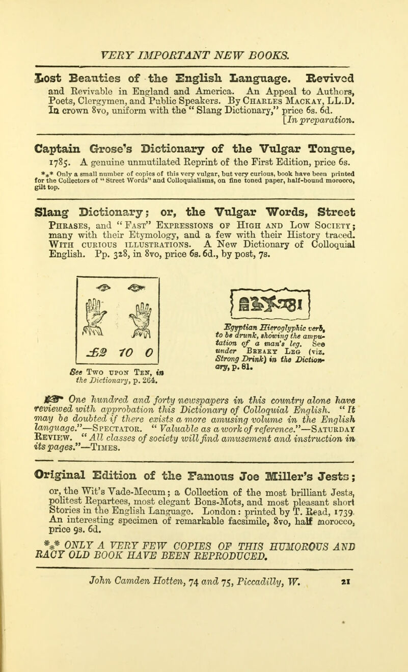 JiOst Beauties of the English Language. Revived and Revivable in England and America. An Appeal to Authors, Poets, Clergymen, and Public Speakers. By Charles Mackay, LL.D. Iq crown 8vo, uniform with the  Slang Dictionary, price 6s. 6d. {In preparation. Captain Grose's Dictionary of the Vulgar Tongue, 1785. A genuine unmutilated Reprint of the First Edition, price 6s. *** Only a small number of copies of this very vulgar, but very curious, book have been printed for the Collectors of  Street Words and Colloquialisms, on fine toned paper, half-bound morocco, gilt top. Slang Dictionary; or, the Vulgar Words, Street Phrases, and  Fast Expressions op High and Low Society ; many with their Etymology, and a few with their History traced. With curious illustrations. A New Dictionary of Colloquial English. Pp. 328, in 8vo, price 6s. 6d., by post, 7s. See Two upon Ten, in the Dictionary, p. 264. Egyptian Hieroglyphic verb, to be drunk, showing the ampu- tation of a man's leg. See under Bheakt Lbg (viz. Strong Drink) in the Diction- ary, p. 81. /fS* One hundred and forty newspapers in this country alone have reviewed with approbation this Dictionary of Colloquial English.  It may be doubted if there exists a more amusing volume in the English language.—Spectator.  Valuable as a work of reference.—Saturday Review.  All classes of society ivillfind amusement and instruction in its pages.—Times. Original Edition of the Famous Joe Miller's Jests ; or, the Wit's Vade-Mecum ; a Collection of the most brilliant Jests, politest Repartees, most elegant Bons-Mots, and most pleasant shod Stories in the English Language. London : printed by T. Read, 1739. An interesting specimen of remarkable facsimile, 8vo, half morocco, price 9s. 6d. *#* ONLY A VERY FEW COPIES OF THIS HUMOROUS AND RACY OLD BOOK HAVE BEEN REPRODUCED.