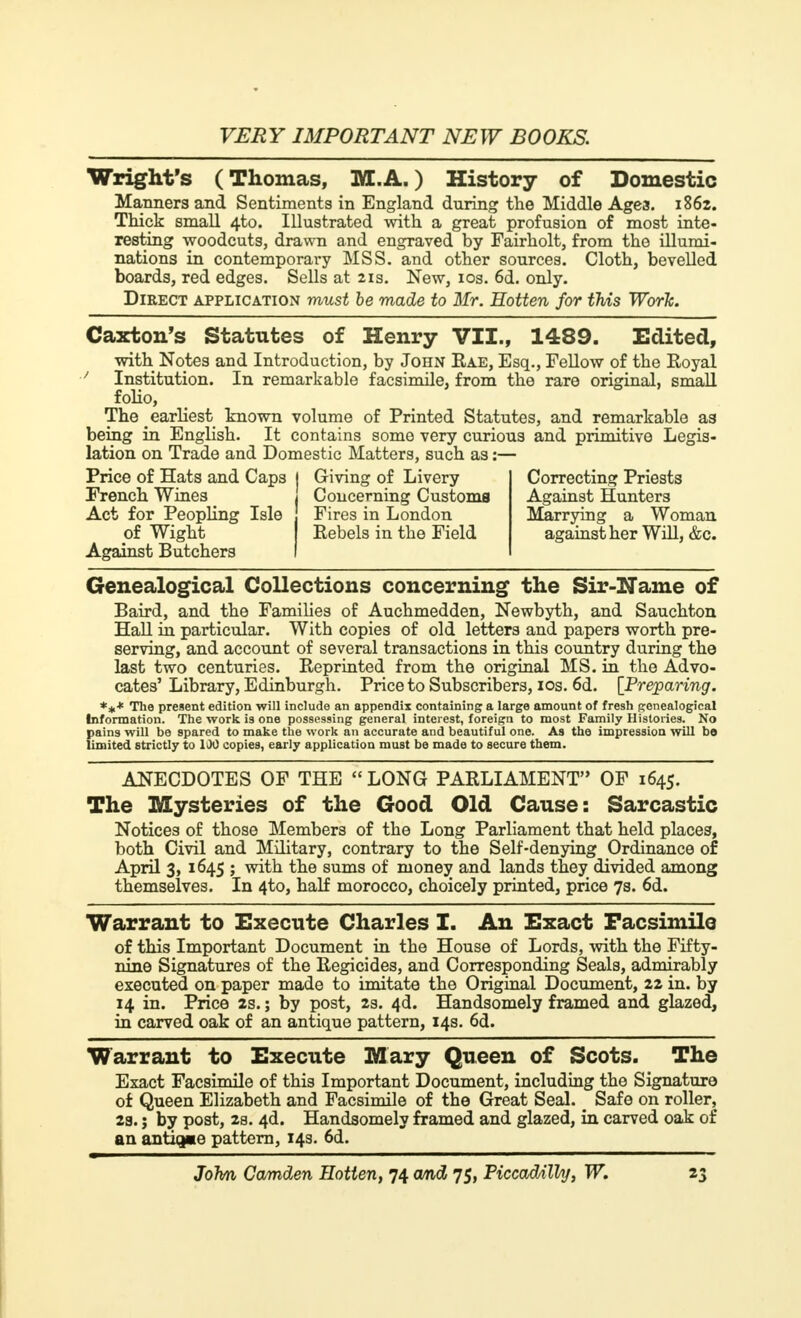 Wright's (Thomas, M.A.) History of Domestic Manners and Sentiments in England during the Middle Agea. 1862. Thick small 4to. Illustrated with a great profusion of most inte- resting woodcuts, drawn and engraved by Fairholt, from the illumi- nations in contemporary MSS. and other sources. Cloth, bevelled boards, red edges. Sells at 21s. New, 10s. 6d. only. Direct application must be made to Mr. Hotten for this Work. Caxton's Statutes of Henry VII., 1489. Edited, with Notes and Introduction, by John Eae, Esq., Fellow of the Royal ' Institution. In remarkable facsimile, from the rare original, small folio, The earliest known volume of Printed Statutes, and remarkable as being in English. It contains some very curious and primitive Legis- lation on Trade and Domestic Matters, such as :— Price of Hats and Caps I Giving of Livery Correcting Priests French Wines _ j Concerning Customs Against Hunters Act for Peopling Isle Fires in London Marrying a Woman of Wight Rebels in the Field against her Will, &c. Against Butchers I Genealogical Collections concerning the Sir-Name of Baird, and the Families of Auchmedden, Newbyth, and Sauchton Hall in particular. With copies of old letters and papers worth pre- serving, and account of several transactions in this country during the last two centuries. Reprinted from the original MS. in the Advo- cates' Library, Edinburgh. Price to Subscribers, 10s. 6d. [Preparing. *#* The present edition will include an appendix containing a large amount of fresh genealogical Information. The work is one possessing general interest, foreign to most Family Histories. No pains will be spared to make the work an accurate and beautiful one. As the impression will bo limited strictly to 100 copies, early application must be made to secure them. ANECDOTES OF THE  LONG PARLIAMENT OF 1645. The Mysteries of the Good Old Cause: Sarcastic Notices of those Members of the Long Parliament that held places, both Civil and Military, contrary to the Self-denying Ordinance of April 3, 1645 ; with the sums of money and lands they divided among themselves. In 4to, half morocco, choicely printed, price 7s. 6d. Warrant to Execute Charles I. An Exact Facsimile of this Important Document in the House of Lords, with the Fifty- rdne Signatures of the Regicides, and Corresponding Seals, admirably executed on paper made to imitate the Original Document, 22 in. by 14 in. Price 2s. ; by post, 2s. 4d. Handsomely framed and glazed, in carved oak of an antique pattern, 14s. 6d. Warrant to Execute Mary Queen of Scots. The Exact Facsimile of this Important Document, including the Signature of Queen Elizabeth and Facsimile of the Great Seal. _ Safe on roller, 23. ; by post, 2s. 4d. Handsomely framed and glazed, in carved oak of an antique pattern, 14s. 6d.