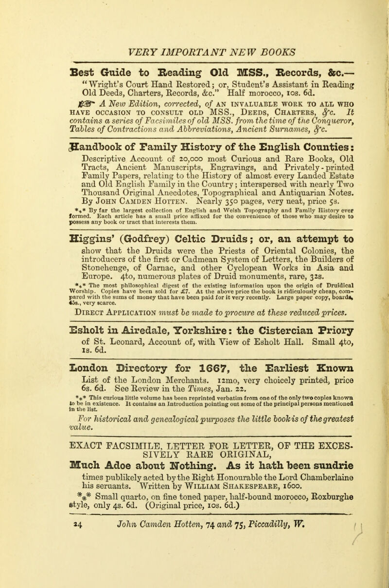 Best Guide to Beading Old MSS.f Records, &c— Wright's Court Hand Restored; or, Student's Assistant in Beading Old Deeds, Charters, Records, &c. Half morocco, ios. 6d. A New Edition, corrected, of an invaluable work to all who HAVE OCCASION TO CONSULT OLD MSS., DEEDS, CHARTERS, 8fC. It contains a series of Facsimiles of old MSS. from the time of the Conqueror, Tables of Contractions and Abbreviations, Ancient Surnames, 8fc. JIandbook of Family History of the English Counties : Descriptive Account of 20,000 most Curious and Rare Books, Old Tracts, Ancient Manuscripts, Engravings, and Privately - printed Family Papers, relating to the History of almost every Landed Estate and Old English Family in the Country ; interspersed with nearly Two Thousand Original Anecdotes, Topographical ana Antiquarian Notes. By John Camden Hotten. Nearly 350 pages, very neat, price 5s. *+* By far the largest collection of English and Welsh Topography and Family History ever formed. Each article has a small price affixed for the convenience of those who may desire to possess any book or tract that interests them. Higgins' (Godfrey) Celtic Druids ; or, an attempt to show that the Druids were the Priests of Oriental Colonies, the introducers of the first or Cadmean System of Letters, the Builders of Stonehenge, of Carnac, and other Cyclopean Works in Asia and Europe. 4to, numerous plates of Druid monuments, rare, 32s. *** The most philosophical digest of the existing information upon the origin of Druidical Worship. Copies have been sold for £7. At the above price the book is ridiculously cheap, com- pared with the sums of money that have been paid for it very recently. Large paper copy, boarda, 45s., very scarce. Direct Application must be made to procure at these reduced prices. Esholt in Airedale, Yorkshire : the Cistercian Priory of St. Leonard, Account of, with View of Esholt Hall. Small 4to, is. 6d. London Directory for 1667, the Earliest Known List of the London Merchants. i2mo, very choicely printed, price 6s. 6d. See Review in the Times, Jan. 22. *** This curious little volume has been reprinted verbatim from one of the only two copies known to be in existence. It contains an Introduction pointing out some of the principal persona mentioned Jn the list. For historical and genealogical purposes the little booh is of the greatest value. EXACT FACSIMILE, LETTER FOR LETTER, OF THE EXCES- SIVELY RARE ORIGINAL, Much Adoe about Nothing. As it hath been sundrie times publikely acted by the Right Honourable the Lord Chamberlaine his seruants. Written by William Shakespeare, 1600. Small quarto, on fine toned paper, half-bound morocco, Roxburghe style, only 4s. 6d. (Original price, ios. 6d.)