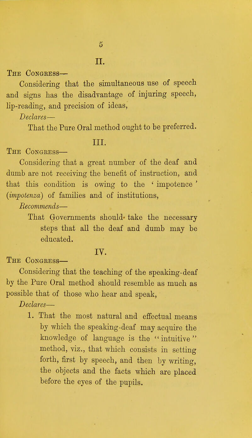 6 II. The Congress— Considering that the simultaneous use of speech and signs has the disadvantage of injuring speech, lip-reading, and precision of ideas, Declares— That the Pure Oral method ought to be preferred. III. The Congress— Considering that a great number of the deaf and dumb are not receiving the benefit of instruction, and that this condition is owing to the ' impotence ' {impotenza) of families and of institutions. Recommends— That Grovernments should' take the necessary steps that all the deaf and dumb may be educated. IV. The Congress— Considering that the teaching of the speaking-deaf by the Pure Oral method should resemble as much as possible that of those who hear and speak, Declares— 1. That the most natural and effectual means by which the speaking-deaf may acquire the knowledge of language is the intuitive method, viz., that which consists in setting forth, first by speech, and then by writing, the objects and the facts which are placed before the eyes of the pupils.
